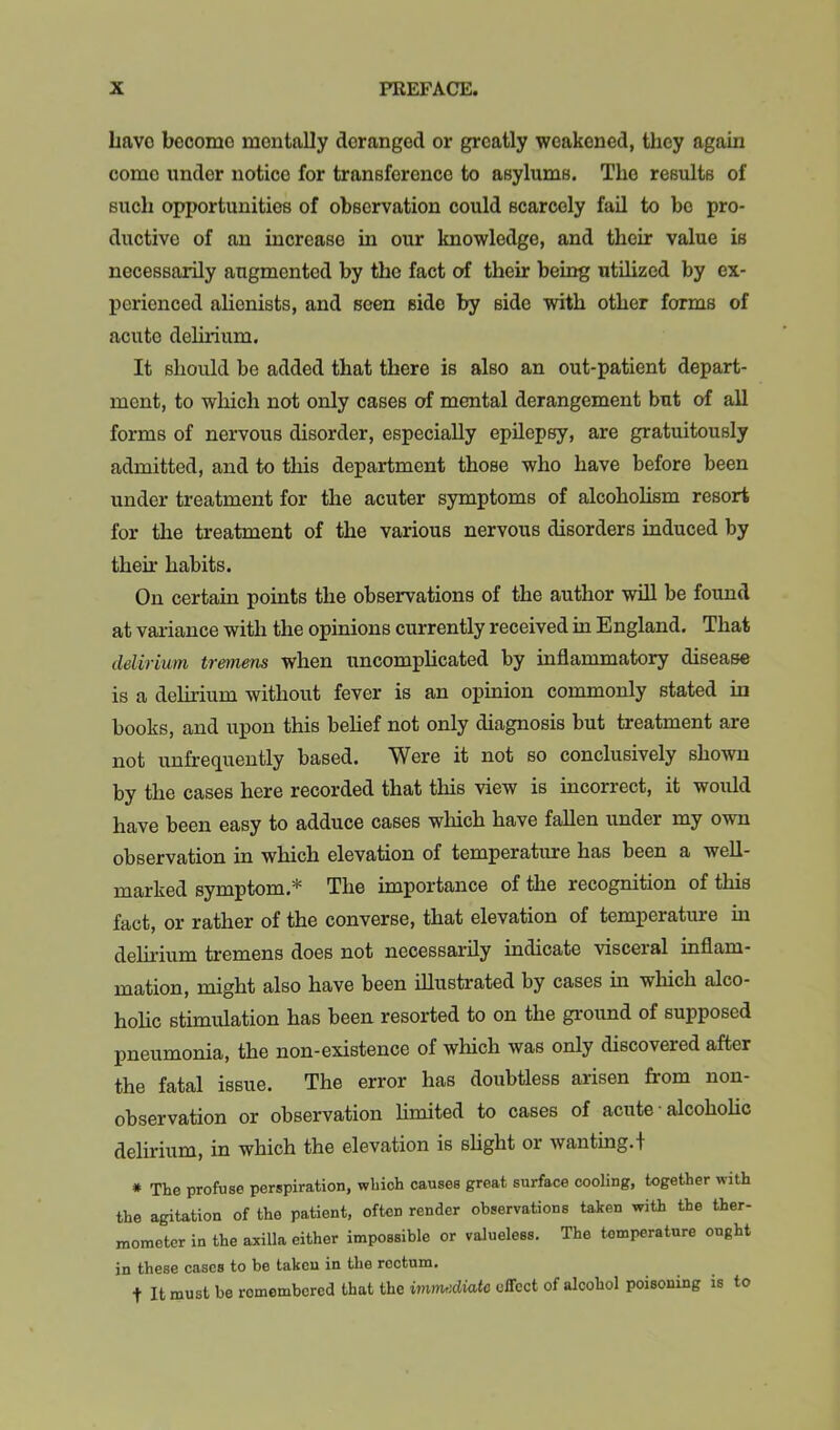 have become mentally deranged or greatly weakened, they again come under notice for transference to asylums. The results of such opportunities of observation could scarcely fail to bo pro- ductive of an increase in our knowledge, and their value is necessarily augmented by the fact of their being utilized by ex- perienced alienists, and seen side by side with other forms of acute delii-ium. It should be added that there is also an out-patient depart- ment, to which not only cases of mental derangement but of all forms of nervous disorder, especially epilepsy, are gratuitously admitted, and to this department those who have before been under treatment for the acuter symptoms of alcoholism resort for the treatment of the various nervous disorders induced by their habits. On certain points the observations of the author wiU be found at variance with the opinions currently received in England. That delirium tremens when uncomplicated by inflammatory disease is a delirium without fever is an opinion commonly stated in books, and upon this belief not only diagnosis but treatment are not unfrequently based. Were it not so conclusively shown by the cases here recorded that this view is incorrect, it would have been easy to adduce cases which have fallen under my own observation in which elevation of temperatiure has been a well- marked symptom.* The importance of the recognition of this fact, or rather of the converse, that elevation of temperature in delirium tremens does not necessarily indicate visceral inflam- mation, might also have been illustrated by cases m which alco- holic stimulation has been resorted to on the ground of supposed pneumonia, the non-existence of which was only discovered after the fatal issue. The error has doubtless arisen from non- observation or observation limited to cases of acute ■ alcohohe delirium, in which the elevation is slight or wanting.! * The profuse perspiration, which causes great surface cooling, together with the agitation of the patient, often render observations taken with the ther- mometer in the aailla either impossible or valueless. The temperature ought in these cases to be taken in the rectum. t It must be remembered that the immediate effect of alcohol poisoning is to