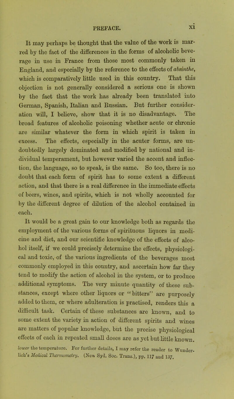 It may perhaps be thought that the value of the work is mar- red by the fact of the differences in the forms of alcoholic beve- rage in use in France from those most commonly taken in England, and especially by the reference to the effects of absinthe, which is comparatively httle used in this country. That this objection is not generally considered a serious one is shown by the fact that the work has already been translated into German, Spanish, Itahan and Eussian. But further consider- ation wUl, I beheve, show that it is no disadvantage. The broad features of alcohoHc poisoning whether acute or chronic are similar whatever the form in which spirit is taken in excess. The effects, especially in the acuter forms, are un- doubtedly largely dominated and modified by national and in- dividual temperament, but however varied the accent and infiec- tion, the language, so to speak, is the same. So too, there is no doubt that each form of spirit has to some extent a different action, and that there is a real difference in the immediate effects of beers, Avines, and spirits, which is not wholly accounted for by the different degree of dilution of the alcohol contained in each. It would be a great gain to our knowledge both as regards the employment of the various forms of spuituous hquors in medi- cine and diet, and our scientific knowledge of the effects of alco- hol itself, if we could precisely determine the effects, physiologi- cal and toxic, of the various ingredients of the beverages most commonly employed in this country, and ascertain how far they tend to modify the action of alcohol in the system, or to produce additional symptoms. The very minute quantity of these sub- stances, except where other hquors or “bitters” are purposely added to them, or where adulteration is practised, renders this a difficult task. Certain of these substances are knoAvn, and to some extent the variety in action of different sph-its and wines are matters of popular knowledge, but the precise physiological effects of each in repeated smaU doses are as yet but httle known. lower the temperature. Tor further details, I may refer the reader to Wujider- lich’s Medical Thei'momctry. (New Syd. See. Trans.), pp. II7 and 137.