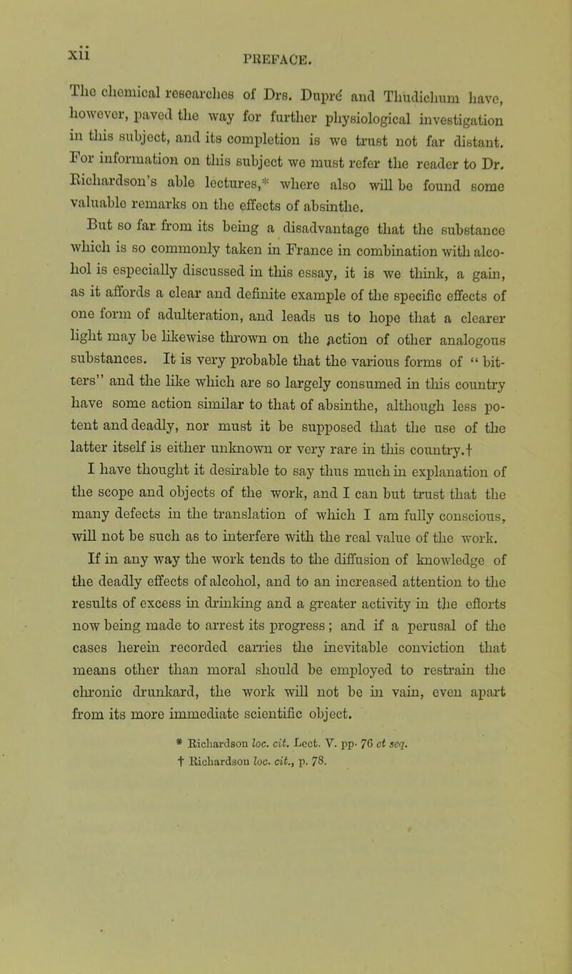 XU Tho chemical rGeearchos of Drs. Duprd and Thudiclium have, howevei, paved the way for further physiological investigation in this subject, and its completion is we trust not far distant. Foi infoimation on this subject we must refer the reader to Dr. Richardson’s able lectures,* where also will be found some valuable remarks on the effects of absinthe. But so far from its being a disadvantage that the substance which is so commonly taken in France in combination with alco- hol is especially discussed in this essay, it is we think, a gain, as it affords a clear and definite example of the specific effects of one form of adulteration, and leads us to hope that a clearer light may be hkewise thrown on the fiction of other analogous substances. It is very probable that the various forms of “ bit- ters ’ and the like which are so largely consumed in this country have some action similar to that of absinthe, although less po- tent and deadly, nor must it be supposed that the use of the latter itself is either unknown or very rare in this country.! I have thought it desirable to say thus much in explanation of the scope and objects of the work, and I can but trust that the many defects in the translation of which I am fully conscious, wiU not be such as to interfere with the real value of the work. If in any way the work tends to the diffusion of knowledge of the deadly effects of alcohol, and to an increased attention to the results of excess m druaking and a greater activity in the efforts now being made to arrest its progress ; and if a perusal of the cases herein recorded can-ies the inevitable conviction that means other than moral should be employed to restrain the clu'onic drunkard, the work wiU not be in vain, even apart from its more immediate scientific object. * Ricliardson Zoc. cit. Lect. V. pp- 70 ct scq. t llicliardson loc. cit., p. 78.