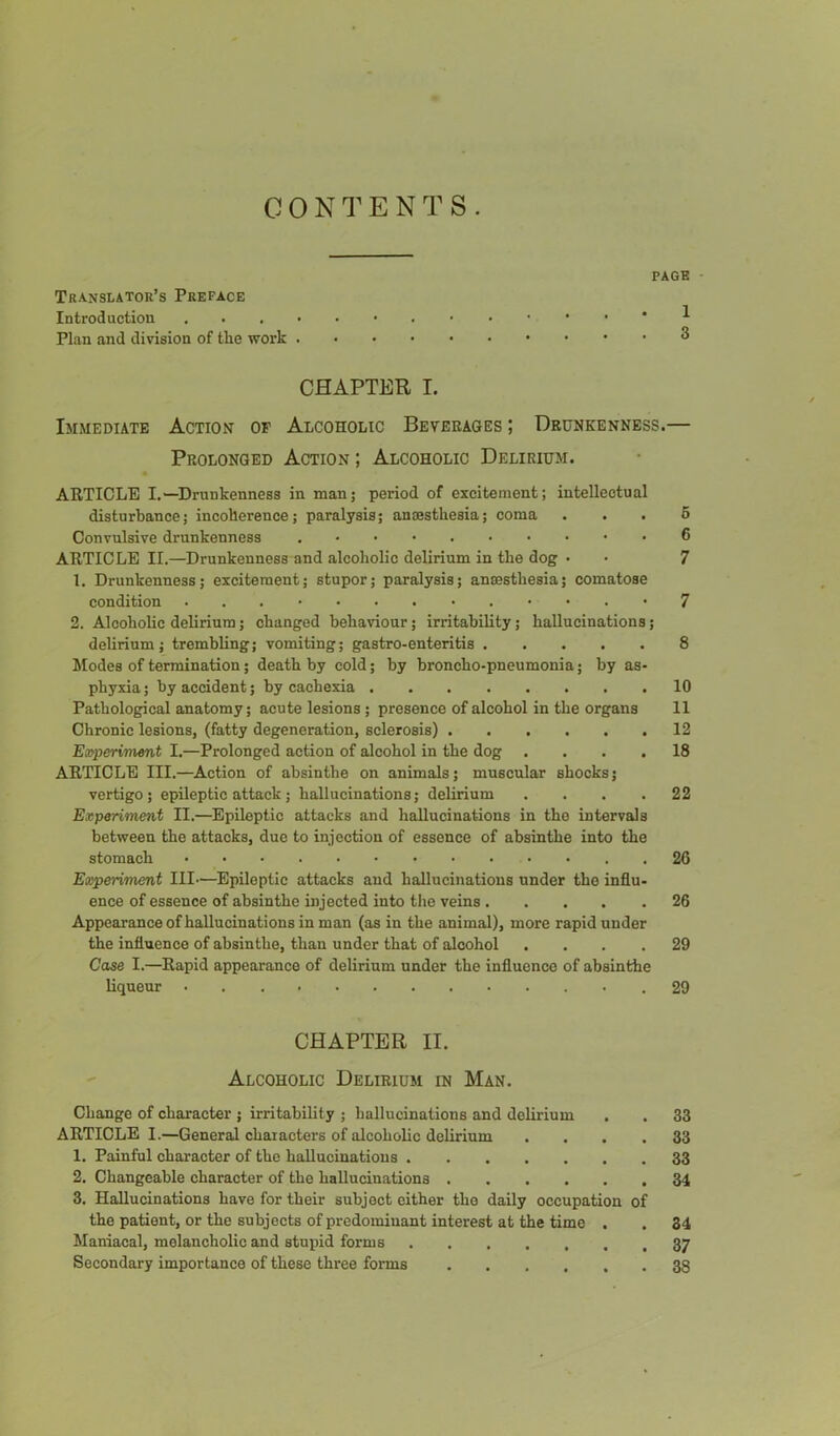 C 0 N E N T S . PAGE Translator’s Preface Introduction Plan and division of tlie work CHAPTER I. Immediate Action op Alcoholic Beveeages ; Drunkenness. Prolonged Action ; Alcoholic Delirium. ARTICLE I.—Drunkenness in man; period of excitement; intellectual disturbance; incoherence; paralysis; aniBsthesia; coma Convulsive drunkeuness . • • ARTICLE II.—Drunkenness and alcoholic delirium in the dog • 1. Drunkenness; excitement; stupor; paralysis; anaesthesia; comatose condition ■ • . • 2. Alcoholic delirium; changed behaviour; irritability; hallucinations; delirium; trembling; vomiting; gastro-enteritis hlodes of termination; death by cold; by broncho-pneumonia; by as- phyxia ; by accident; by cachexia Pathological anatomy; acute lesions; presence of alcohol in the organs Chronic lesions, (fatty degeneration, sclerosis) Experiment I.—Prolonged action of alcohol in the dog .... ARTICLE III.—Action of absinthe on animals; muscular shocks; vertigo; epileptic attack; hallucinations; delirium .... Experiment II.—Epileptic attacks and hallucinations in the intervals between the attacks, due to injection of essence of absinthe into the stomach . Experiment III—^Epileptic attacks and hallucinations under the influ- ence of essence of absinthe injected into the veins Appearance ofhallucinations in man (as in the animal), more rapid under the influence of absinthe, than under that of alcohol .... Case I.—Rapid appearance of delirium under the influence of absinthe liqueur CHAPTER II. Alcoholic Delirium in Man. Change of character ; irritability ; hallucinations and delirium ARTICLE I.—General characters of alcoholic delirium .... 1. Painful character of the hallucinations 2. Changeable character of the hallucinations 3. Hallucinations have for their subject either the daily occupation of the patient, or the subjects of predominant interest at the time . Maniacal, melancholic and stupid forms Secondary importance of these three forms 1 3 6 6 7 7 8 10 11 12 18 22 26 26 29 29 33 33 33 34 34 37 38