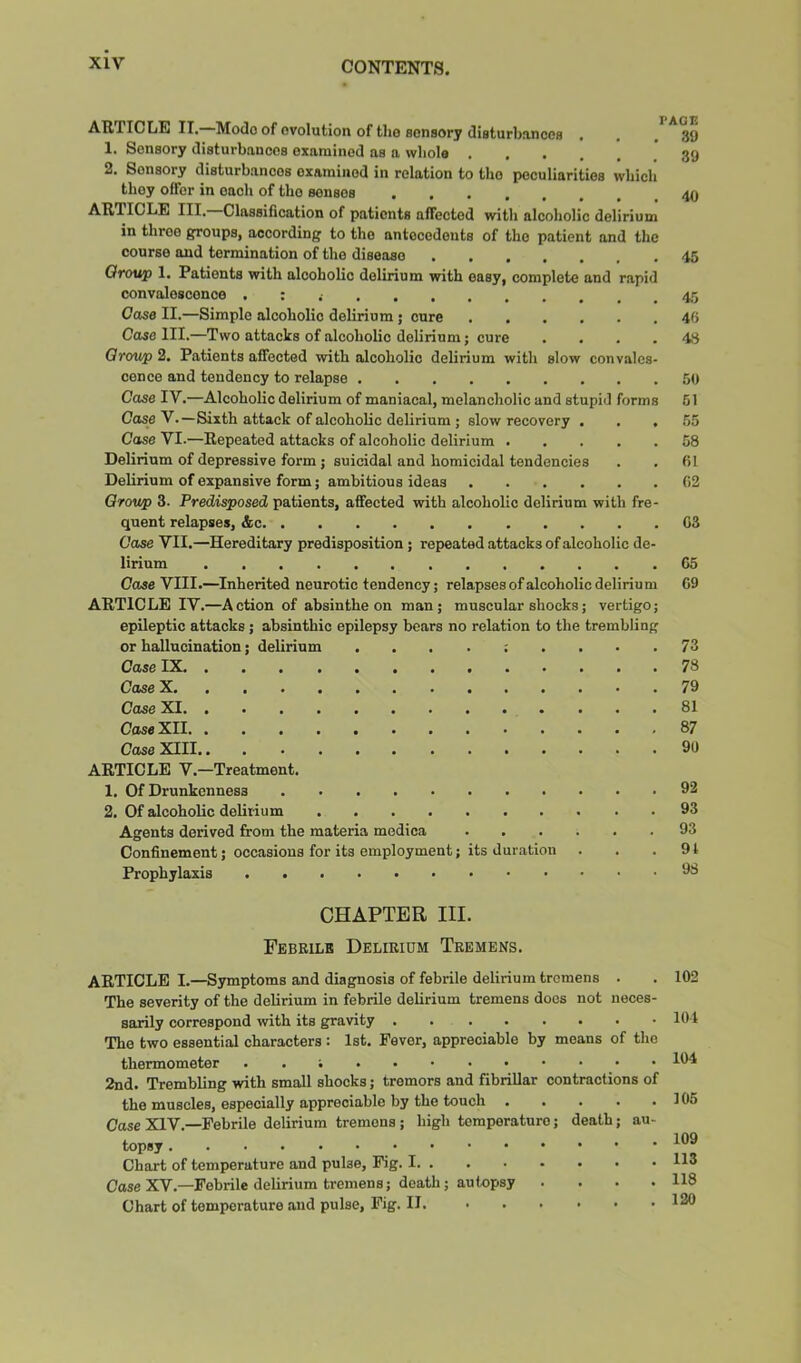 ARTICLE II.—Mode of evolution of the sensory disturbancoB . 1. Sensory disturbances examined as a wliolo 2. Sensory disturbances examined in relation to the peculiarities wbicli they offer in each of the senses ARTICLE III. Classification of patients affected with alcoholic delirium in three groups, according to the antecedents of the patient and the course and termination of the disease 45 Ofoup 1. Patients with alcoholic delirium with easy, complete and rapid convalescence . : 45 Case II.—Simple alcoholic delirium; cure 45 Case III.—Two attacks of alcoholic delirium; cure .... 48 Croup 2. Patients affected with alcoholic delirium with slow convales- cence and tendency to relapse 50 Case IV.—Alcoholic delirium of maniacal, melancholic and stupid forms 61 CoseV.—Sixth attack of alcoholic delirium ; slow recovery ... 55 Case VI.—Repeated attacks of alcoholic delirium 58 Delirium of depressive form ; suicidal and homicidal tendencies . . 61 Delirium of expansive form; ambitious ideas 62 Croup 3. Predisposed patients, affected with alcoholic delirium with fre- quent relapses, &c 63 Case VII.—Hereditary predisposition; repeated attacks of alcoholic de- lirium 65 Cose VIII.—Inherited neurotic tendency; relapses of alcoholic delirium 69 ARTICLE IV.—Action of absinthe on man; muscular shocks; vertigo; epileptic attacks ; absinthic epilepsy bears no relation to the trembling or hallucination; delirium 73 Case IX 78 Case X 79 Case XI 81 CaseXll 87 Case XIII 90 ARTICLE V.—Treatment. 1. Of Drunkenness 92 2. Of alcoholic delirium 93 Agents derived from the materia modica 93 Confinement; occasions for its employment; its duration . . .91 Prophylaxis 98 CHAPTER III. Febrile Delirium Tremens. ARTICLE I.—Symptoms and diagnosis of febrile delirium tremens . . 102 The severity of the delirium in febrile delirium tremens docs not neces- sarily correspond with its gravity 101 The two essential characters: 1st. Fever, appreciable by means of the thermometer . . 104 2nd. Trembling with small shocks; tremors and fibrillar contractions of the muscles, especially appreciable by the touch . . . . .105 Case XIV.—Febrile delirium tremens ; high temperature; death; au- topsy Chart of temperature and pulse. Fig. I Case XV.—Febrile delirium tremens; death; autopsy Chart of temperature and pulse. Fig. II. . 109 . 113 . 118 . 120