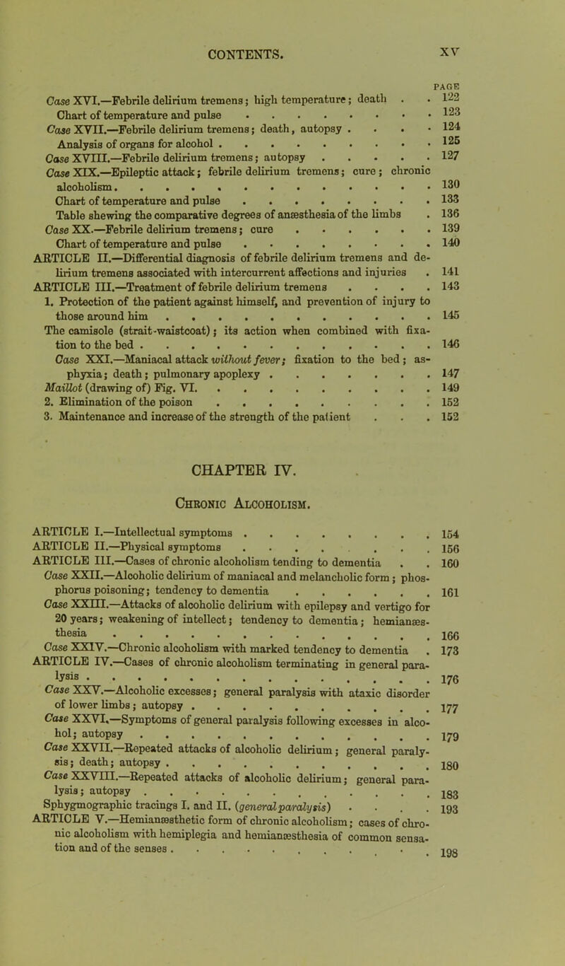 PAGE Case XVI.—Febrile delirium tremens; high temperature; death . . 122 Chart of temperature and pulse 123 Case XVII.—Febrile delirium tremens; death, autopsy . . . • 124 Analysis of organs for alcohol 126 CaseXVm.—Febrile delirium tremens; autopsy 127 Case XIX.—Epileptic attack; febrile delirium tremens; cure; chronic alcoholism 130 Chart of temperature and pulse 133 Table shewing the comparative degrees of anaesthesia of the limbs . 136 Case XX.—Febrile delirium tremens; cure 139 Chart of temperature and pulse 140 ARTICLE II.—Differential diagnosis of febrile delirium tremens and de- lirium tremens associated with intercurrent affections and injuries . 141 ARTICLE III.—^Treatment of febrile delirium tremens .... 143 1. Protection of the patient against himself, and prevention of injury to those around him 145 The camisole (strait-waistcoat); its action when combined with fixa- tion to the bed . 146 Case XXI.—Maniacal attack icitAout/euer; fixation to the bed; as- phyxia; death; pulmonary apoplexy 147 MaiUot (drawing of) Fig. VT 149 2. Elimination of the poison 152 3. Maintenance and increase of the strength of the patient . . . 152 CHAPTER IV. Chronic Alcoholism. ARTICLE I.—Intellectual symptoms 154 ARTICLE II.—Physical symptoms ARTICLE III.—Cases of chronic alcoholism tending to dementia . . 160 Case XXII.—Alcoholic delirium of maniacal and melancholic form; phos- phorus poisoning; tendency to dementia 161 Case XXni.—Attacks of alcoholic delirium with epilepsy and vertigo for 20 years; weakening of intellect; tendency to dementia; hemianaes- ttesia 166 Case XXlY.—Chronic alcoholism with marked tendency to dementia . 173 ARTICLE IV.—Cases of chronic alcoholism terminating in general para- lysis Case XXV.—Alcoholic excesses; general paralysis with ataxic disorder of lower limbs; autopsy Cate XXVI,—Symptoms of general paralysis following excesses in alco- hol; autopsy Case XXVII.—Repeated attacks of alcoholic delirium; general paraly- sis; death; autopsy Case XXVm.—Repeated attacks of alcoholic delirium; general para- lysis; autopsy ...... 183 Sphygmographic tracings I. and II. (generalpa/rcblysis) .... 193 ARTICLE V.—Hemianrasthetic form of chronic alcoholism; cases of chro- me alcoholism with hemiplegia and hemianesthesia of common sensa- tion and of the senses 193