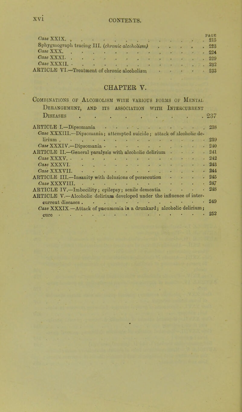 Case XXIX. . 215 Sphyginogrnph tracing 111. (chronic alcoholi$in) 223 Case XXX. 224 Case XXXI. . 229 Case XXXII. 232 ARTICLE VI.—Treatment of clironic alcoliolism ..... 233 CHAPTER V. Combinations of Alcoholism with various forms of Mental Derangement, and its association with Intercurrent Diseases 237 ARTICLE I.—Dipsomania 238 Case XXXIII.—Dipsomania; attempted suicide; attack of alcoholic de- lirium . . 239 Case XXXIV.—Dipsomania • • • 240 ARTICLE II.—General paralysis with alcoholic delirium .... 241 Case XXXV 242 Case XXXVI. • 243 Case XXXVII. 244 ARTICLE III.—Insanity with delusions of persecution .... 245 Case XXXVIII. 247 ARTICLE IV.—Imbecility; epilepsy; senile dementia .... 248 ARTICLE V.—Alcoholic delirium developed under the influence of inter- current diseases 249 Case XXXIX—Attack of pneumonia in a drunkard; alcoholic delirium; cure 262