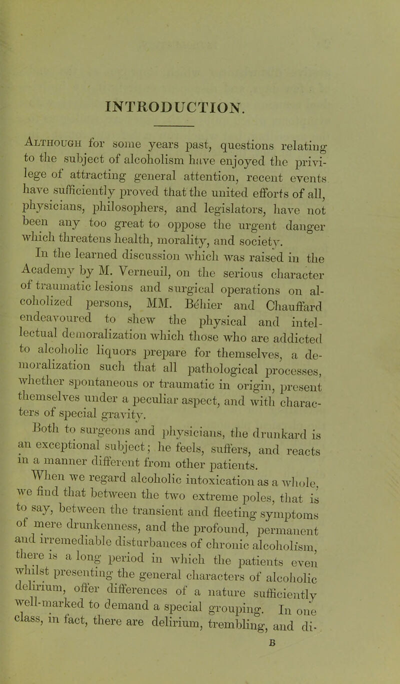 INTRODUCTION. Although for some years past, questions relating to the subject of alcoholism have enjoyed the privi- lege ot attracting general attention, recent events have sumciently proved that the united efforts of all, physicians, jihilosophers, and legislators, have not been any too great to oppose the urgent danger which threatens health, morality, and society. In the learned discussion which was raised in the Academy by M. Verneuil, on the serious character of traumatic lesions and surgical operations on al- coholized persons, MM. B6\iiev and Chauffard endeavoured to shew the physical and intel- lectual demoralization which those who are addicted to alcoholic liquors prepare for themselves, a de- moralization such that all pathological processes, whether spontaneous or traumatic in origin, present themselves under a peculiar aspect, and with charac- ters of special gravity. Both to surgeons and ])hysicians, tlie drunkard is an exceptional subject; he feels, suffers, and reacts in a manner different from other patients. When we regard alcoholic intoxication as a whole, we find that between the two extreme poles, that is to say, between the transient and fleeting symptoms of mere drunkenness, and the profound, permanent and irremediable disturbances of chronic alcoholism, there is a long period in which the patients eveil wlidst presenting the general characters of alcoholic delirium, offer differences of a nature sufficiently well-marked to demand a special grouping. In one class, in tact, there are delirium, trembling, and di- B