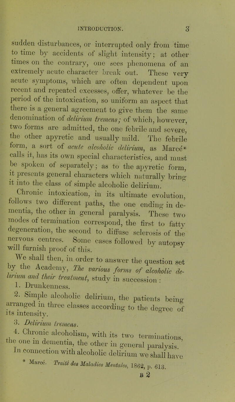 sudden disturbances, or interrupted only from time to time by accidents of slight intensity; at other times on the contrary, one sees idienomena of an extremely acute character break out. These very acute syinjjtoms, which are often dependent upon recent and rejjeated excesses, offer, whatever be the period of the intoxication, so uniform an aspect that there is a general agreement to give them the same denomination ot delirium tremens; of which, however, two foims are admitted, the one febrile and severe, the other apyretic and usually mild. The febrile foim, a sort of acute alcoholic delirium^ as Marce* calls it, has its own special characteristics, and must be spoken of separately; as to the apyretic form, it presents general characters which naturally bring it into the class of simj^le alcoholic delirium. Chronic intoxication, in its ultimate evolution, follows two different paths, the one ending in de- mentia, the other in general paralysis. These two modes of termination correspond, the first to fatty degeneration, the second to diffuse sclerosis of the nervous centres. Some cases followed by autopsy will turmsh proof of tliis. We shall then, in order to answer the question set by^ the Academy, The various forms of alcoholic de- lirium and their treatment^ study in succession : 1. Drunkenness. 2. Simple alcoholic delirium, the patients being arranged in three classes according to the degree of its intensity. o 3. Delirium tremens. 4. Chrome iilcoholism, witli its two terminations tl.e one m dementia, tlie other in general paralysis ’ In connection with alcoholic delirium we shall have Marce. TraiU des Maladies Mentales, 1862, p. 613. B 2