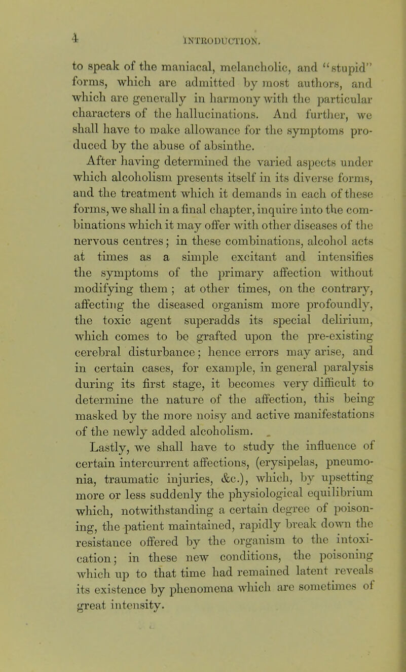 to speak of the maniacal, melancholic, and “stupid” forms, which are admitted by most autliors, and which are j^enerally in harmony with the particular characters of the liallucinations. And furtlier, we shall have to make allowance for the symptoms pro- duced by the abuse of absinthe. After having determined the varied aspects under which alcoholism presents itself in its diverse forms, and the treatment which it demands in each of these forms, we shall in a final chapter, inquire into the com- binations which it may offer with other diseases of the nervous centres; in these combinations, alcohol acts at times as a simple excitant and intensifies the symptoms of the primary affection without modifying them ; at other times, on the contrary, affecting the diseased organism more profoundly, the toxic agent superadds its special delirium, which comes to be grafted upon the pre-existing cerebral disturbance; hence errors may arise, and in certain cases, for example, in general paralysis during its first stage, it becomes very difficult to determine the nature of the affection, this being masked by the more noisy and active manifestations of the newly added alcoholism. . Lastly, we shall have to study the influence of certain intercurrent affections, (erysipelas, pneumo- nia, traumatic injuries, &c.), which, by upsetting more or less suddenly the physiological equilibrium which, notwithstanding a certain degree of poison- ing, the patient maintained, rapidly break down the resistance offered by the organism to the intoxi- cation ; in these new conditions, the poisoning which up to that time had remained latent reveals its existence by phenomena which are sometimes of great intensity.