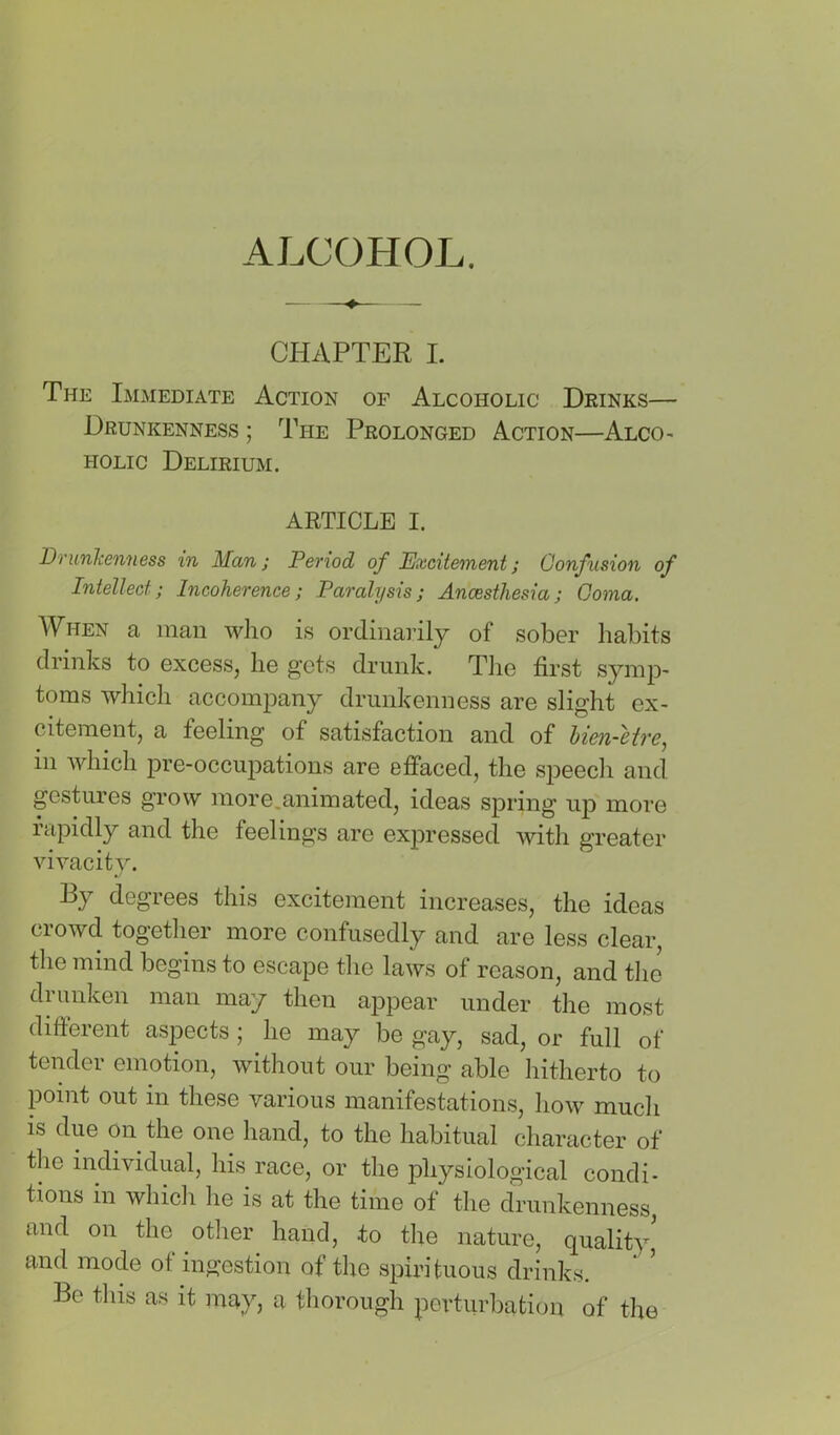 ALCOHOL. CHAPTER I. The Immediate Action of Alcoholic Deinks— Drunkenness ; The Prolonged Action—Alco^ HOLic Delirium. ARTICLE I. Drunkenness in Man; Period of Excitement; Confusion of Intellect; Incoherence; Paralysis; Ancesthesia; Coma, When a man wlio is ordinai’ily of sober habits drinks to excess, he gets drunk. Tiie first synip' toms which accompany drunkenness are slight ex- citement, a feeling of satisfaction and of hien-etre, in which pre-occupations are etfaced, the speech and gestures grow more.animated, ideas spring uj) more rapidly and the feelings are expressed with greater vivacity. By degrees this excitement increases, the ideas crowd together more confusedly and are less clear, the mind begins to escape the laws of reason, and tlie drunken man may then appear under the most different aspects; he may be gay, sad, or full of tender emotion, without our being able hitherto to point out m these various manifestations, how much is due on the one hand, to the habitual character of the individual, his race, or the physiological condi- tions in whidi he is at the time of the drunkenness, and on the other hand, to the nature, quality' and mode of ingestion of the spirituous drinks. Be this as it may, a thorough perturbation of the
