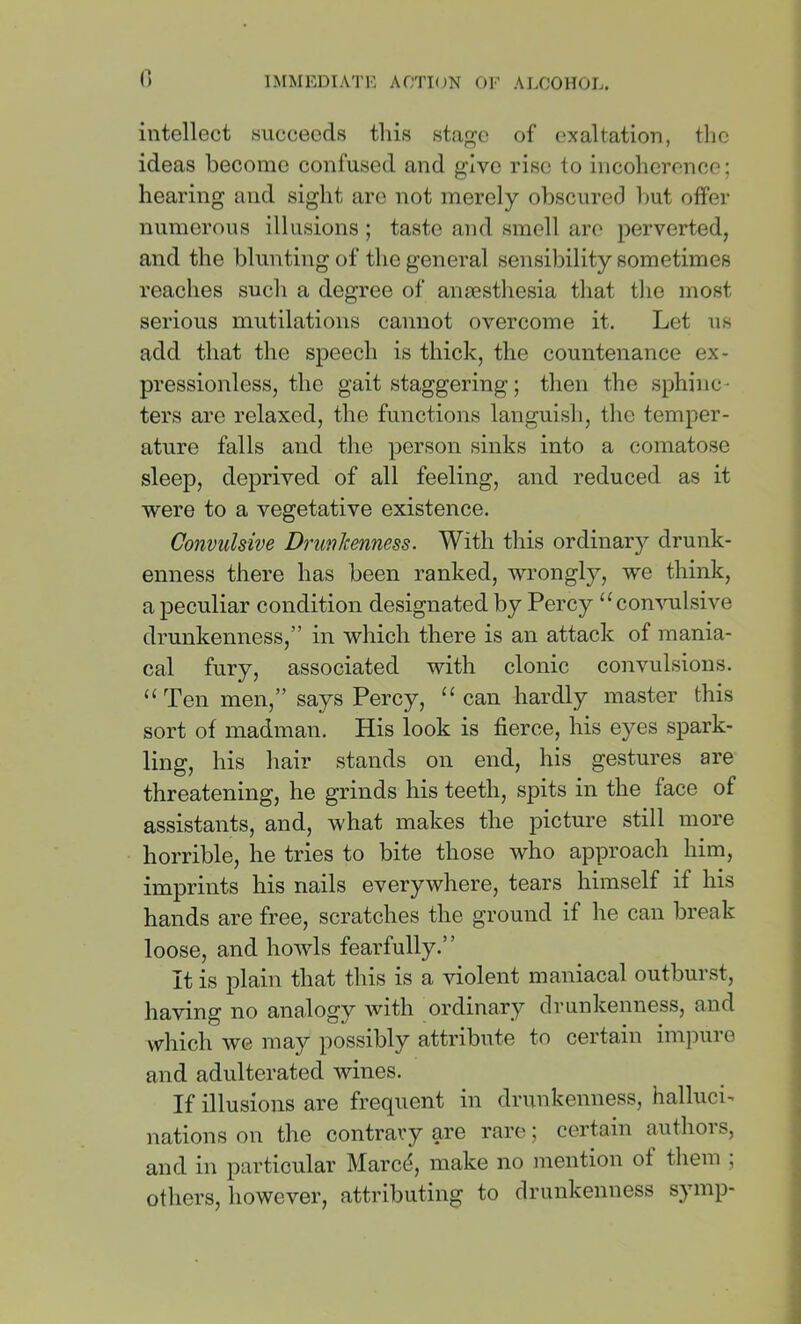intellect .succeeds this sta^c of exaltation, the ideas become confused and p;ivc rise to incoherence; hearing and sight are not merely obscured but offer numerous Illusions ; taste and smell are perverted, and the blunting of the general sensibility sometimes reaches such a degree of anaesthesia that tlio most serious mutilations cannot overcome it. Let us add that the speech is thick, the countenance ex- pressionless, the gait staggering; then the sphinc- ters are relaxed, the functions languish, the temper- ature falls and the person sinks into a comatose sleep, deprived of all feeling, and reduced as it vi^ere to a vegetative existence. Convulsive Drunkenness. With this ordinary drunk- enness there has been ranked, wrongly, we think, a peculiar condition designated by Percy “convulsive drunkenness,” in which there is an attack of mania- cal fury, associated with clonic convulsions. “ Ten men,” says Percy, “can hardly master this sort of madman. His look is fierce, his eyes spark- ling, his hair stands on end, his gestures are threatening, he grinds his teeth, spits in the face of assistants, and, what makes the picture still more horrible, he tries to bite those who approach him, imprints his nails everywhere, tears himself if his hands are free, scratches the ground if he can break loose, and howls fearfully.” It is plain that this is a violent maniacal outburst, having no analogy Avith ordinary drunkenness, and which we may possibly attribute to certain imjDuro and adulterated wines. If illusions are frequent in drunkenness, halluci- nations on the contrary are rare; certain authors, and in particular Marc^, make no mention of them ; others, however, attributing to drunkenness symp-