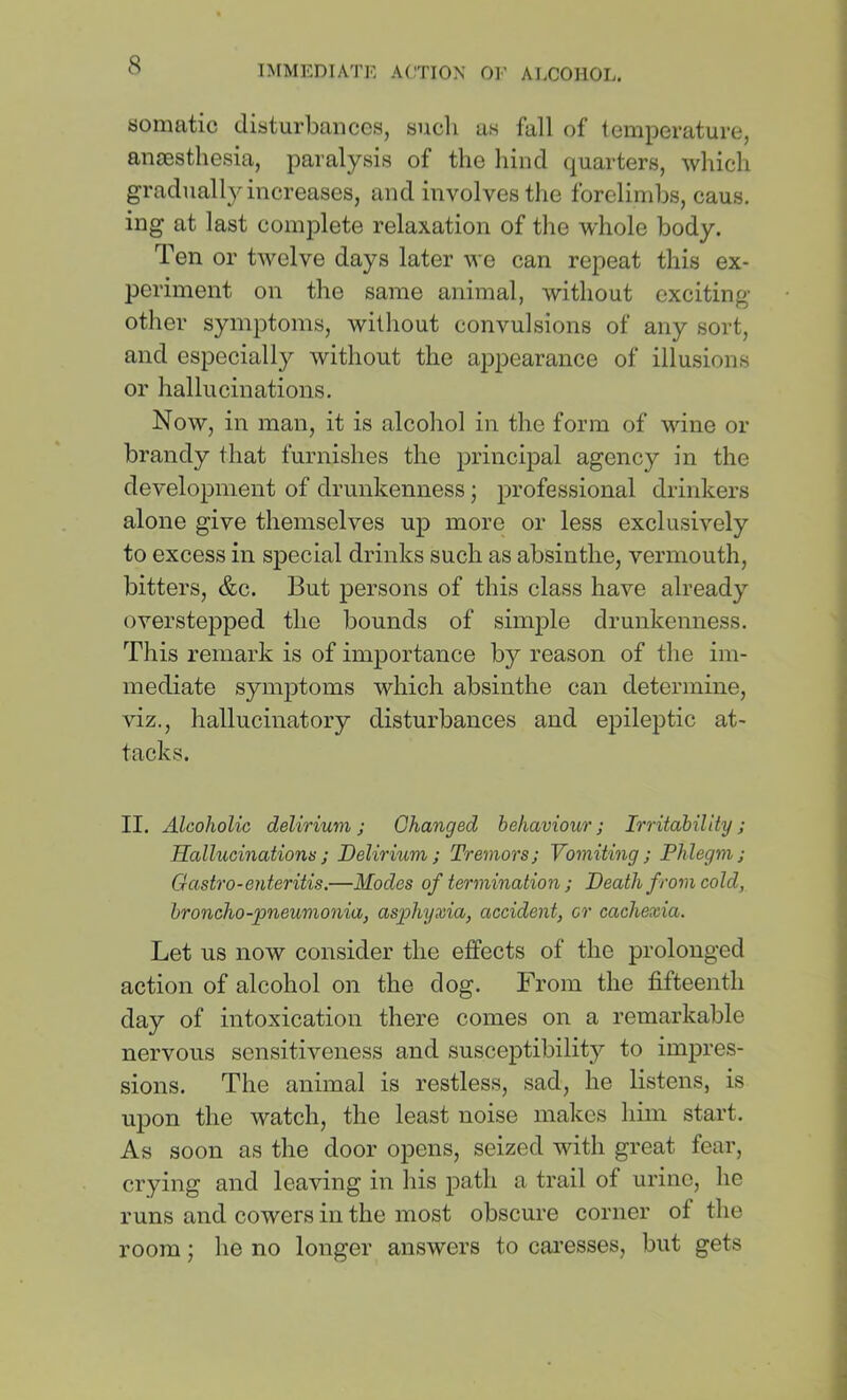 tjomatic disturbances, such as fall of temperature, anaesthesia, paralysis of the hind quarters, which gradually increases, and involves the forelimbs, caus. ing at last complete relaxation of the whole body. Ten or twelve days later we can repeat this ex- periment on the same animal, without exciting- other symptoms, without convulsions of any sort, and especially without the appearance of illusions or hallucinations. Now, in man, it is alcohol in the form of wine or brandy that furnishes the principal agency in the development of drunkenness; professional drinkers alone give themselves up more or less exclusively to excess in special drinks such as absinthe, vermouth, bitters, &c. But persons of this class have already overstepped the bounds of simple drunkenness. This remark is of importance by reason of the im- mediate symptoms which absinthe can determine, viz., hallucinatory disturbances and epileptic at- tacks. II. Alcoholic delirium; Changed behaviour; Irritability; Ralhccinationv; Delirium; Tremors; Vomiting; Phlegm; Gastro-enteritis.—Modes of termination; Death from cold, broncho-pneumonia, asphyxia, accident, cr cachexia. Let us now consider the effects of the prolonged action of alcohol on the dog. From the fifteenth day of intoxication there comes on a remarkable nervous sensitiveness and susceptibility to impres- sions. The animal is restless, sad, he listens, is upon the watch, the least noise makes him start. As soon as the door opens, seized with great fear, crying and leaving in his path a trail of urine, he runs and cowers in the most obscure corner of the room; he no longer answers to caresses, but gets