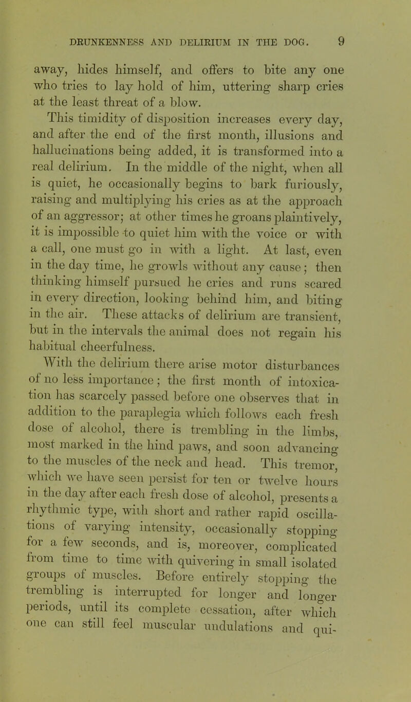away, hides himself, and offers to bite any one who tries to lay hold of him, uttering sharp cries at the least threat of a blow. This timidity of disposition increases every day, and after the end of the hrst month, illusions and hallucinations being added, it is transformed into a real delirium. In the middle of the night, when all is quiet, he occasionally begins to bark furiously, raising and multiplying his cries as at the approach of an aggressor; at other times he groans plaintively, it is impossible -to quiet him with the voice or with a call, one must go in with a light. At last, even in the day time, he growls without any cause; then thinking himself pursued he cries and runs scared in every direction, looking behind him, and biting in tlie air. These attacks of delirium are transient, but in tlie intervals the animal does not regain his habitual cheerfulness. With the delirium there arise motor disturbances of no less importance ; the first month of intoxica- tion lias scarcely passed before one observes that in addition to tlie paraplegia which follows each fresh dose of alcohol, there is trembling in the limbs, most marked in the hind paws, and soon advancing to the muscles of the neck and head. This tremor which w'e have seen persist for ten or twelve hours in the day after each fresh dose of alcohol, presents a rhytlimic type, wiili short and rather rapid oscilla- tions of varying intensity, occasionally stopping foi a few seconds, and is, moreover, complicated from time to time with quivering in small isolated gioups of muscles. Before entirely stopping the trembling is interrupted for longer and longer peiiods, until its complete cessation, after which one can still feel muscular undulations and qui-