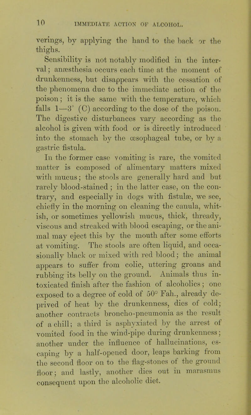 veriiigs, by applying tlio hand to the liack or the thighs. Sensibility is not notably modified in the inter- val ; amesthesia occurs each time at tlie moment of drunkenness, but disappears witli tlie cessation of the phenomena due to the immediate action of tlie poison ; it is the same with the temperature, which falls 1—3° (C) according to the dose of the poison. The digestiv^e disturbances vary according as the alcohol is given with food or is directly introduced into the stomach by the oesophageal tube, or by a gastric fistula. In the former case vomiting is rare, the vomited matter is composed of alimentary matters mixed with mucus; the stools are generally hard and but rarely blood-stained ; in the latter case, on the con- trary, and especially in dogs with fistulae, we see, chiefly in the morning on cleaning the cauula, whit- ish, or sometimes yellowish mucus, thick, thready, viscous and streaked with blood escaping, or the ani- mal may eject this by the mouth after some efforts at vomiting. The stools are often liquid, and occa- sionally black or mixed with red blood; the animal appears to suffer from colic, uttering groans and rubbing its belly on the ground. Animals tlius in- toxicated finish after the fashion of alcoholics; one exposed to a degree of cold of 50° Fah., already de- prived of heat by the drunkenness, dies of cold; another conti-acts broncho-pneumonia as the result of acliill; a third is asphyxiated by the arrest of vomited food in the wind-pipe during drunkenness; another under the influence of hallucinations, es- caping by a half-opened door, leaps barking from the second floor on to the flag-stones of the ground floor; and lastly, anotlier dies out in marnsmus consequent upon tlie alcoholic diet.