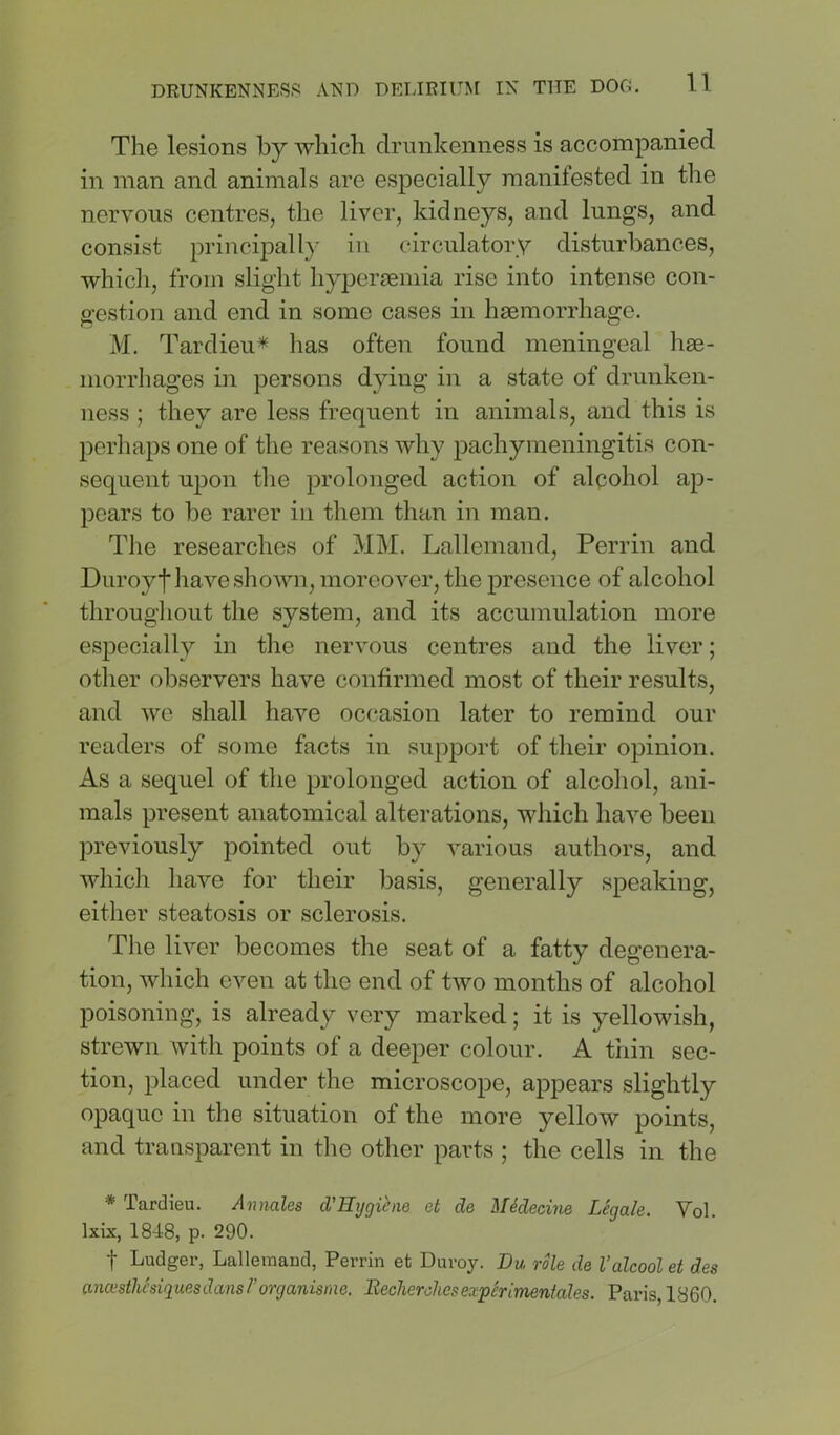 The lesions by which drunkenness is accompanied in man and animals are especially manifested in the nervous centres, the liver, kidneys, and lungs, and consist principally in circulatory disturbances, whicli, from slight hyperaemia rise into intense con- gestion and end in some cases in haemorrhage. M. Tardieu^ has often found meningeal hae- morrhages in persons dying in a state of drunken- ness ; they are less frequent in animals, and this is perhaps one of the reasons why pachymeningitis con- sequent upon tlie prolonged action of alcohol ap- pears to be rarer in them than in man. The researches of MM. Lallemand, Perrin and Duroyf have shown, moreover, the presence of alcohol througliout the system, and its accumulation more especially in the nervous centres and the liver; other observers have confirmed most of their results, and we shall have occasion later to remind our readers of some facts in support of their opinion. As a sequel of the prolonged action of alcohol, ani- mals present anatomical alterations, which have been previously pointed out by various authors, and which have for their basis, generally speaking, either steatosis or sclerosis. The liver becomes the seat of a fatty degenera- tion, which even at the end of two months of alcohol poisoning, is already very marked; it is yellowish, strewn with points of a deeper colour. A thin sec- tion, placed under the microscope, appears slightly opaque in the situation of the more yellow points, and transparent in the other parts ; the cells in the * Tardieu. Annales d’Rygihie et de Medecine Legale. Vol. Ixix, 1848, p. 290. t Ludger, Lallemand, Perrin et Duroy. Du role de I'alcoolet des ancusthesiquesdansrorganisnie. Becherchesexperimenfales. Paris, 1860.