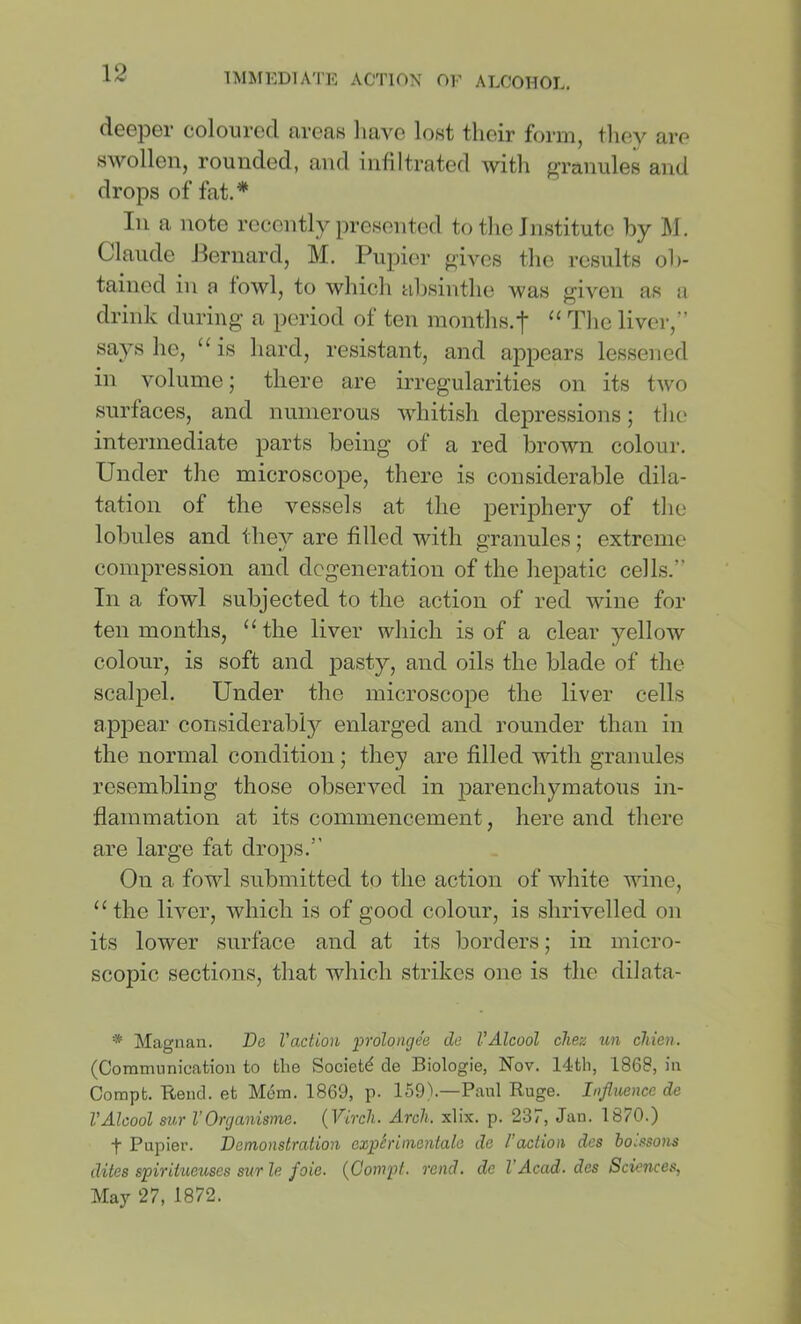 doGpor coloured arcRB have lost their foim, they are swollen, rounded, and infiltrated with ^rranules and drops of fat.* In a note recently presented to the Institute by W. Claude Jlernard, M. Pupiei’ gives the results ob- tained in a fowl, to which absinthe was given as a drink during a period of ten months.t “ liver,” says he, “ is hard, resistant, and appears lessened in volume; there are irregularities on its two surfaces, and numerous whitish depressions; the intermediate parts being of a red brown coloui’. Under the microscope, there is considerable dila- tation of the vessels at the periphery of the lobules and they are filled with granules; extreme compression and degeneration of the hepatic cells.” In a fowl subjected to the action of red wine for ten months, “the liver which is of a clear yellow colour, is soft and pasty, and oils the blade of the scalpel. Under the microscope the liver cells appear considerably enlarged and rounder than in the normal condition; they are filled with granules resembling those observed in parenchymatous in- flammation at its commencement, here and there are large fat drops.” On a fowl submitted to the action of white wine, “the liver, which is of good colour, is shrivelled on its lower surface and at its borders; in micro- scopic sections, that which strikes one is the dilata- * Magnan. De Vaction prolongee do VAlcool chez un chien. (Communication to the Society cle Biologie, Nov. 14th, 1868, in Compt. Rend, et Mem. 1869, p. 159\—Paul Ruge. Influence de VAlcool sur VOrejanisme. {Vircli. Arch. xlix. p. 237, Jan. 1870.) t Papier. Demonstration exphimentale de Faction des ioi.^sons dites spiritueuses surle foie. {Compt. rend, de VAcad, des Sciences, May 27, 1872.