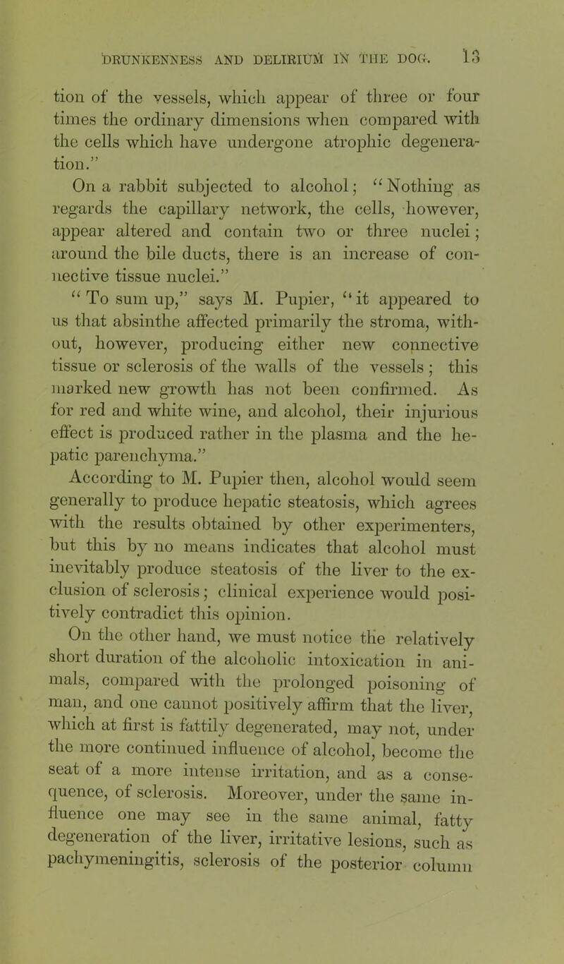 tiou of the vessels, which appear of three or four times the ordinary dimensions wlien compared with the cells which have undergone atrophic degenera- tion.” On a rabbit subjected to alcohol; “Nothing as regards the capillary network, the cells, however, appear altered and contain two or three nuclei; around the bile ducts, there is an increase of con- nective tissue nuclei.” “ To sum up,” says M. Pupier, “it appeared to us that absinthe affecjted primarily the stroma, with- out, however, producing either new connective tissue or sclerosis of the walls of the vessels ; this marked new growth has not been confirmed. As for red and white wine, and alcohol, their injurious efiect is produced rather in the plasma and the he- patic parenchyma.” According to M. Pupier then, alcohol would seem generally to produce hepatic steatosis, which agrees with the results obtained by other experimenters, but this by no means indicates that alcohol must inevitably produce steatosis of the liver to the ex- clusion of sclerosis; clinical experience would jDosi- tively contradict this opinion. On the other hand, we must notice the relatively short duration of the alcoholic intoxication in ani- mals, compared with the prolonged poisoning of man, and one cannot positively affirm that the liver, which at first is fattily degenerated, may not, under the more continued influence of alcohol, become the seat of a more intense irritation, and as a conse- quence, of sclerosis. Moreover, under the same in- fluence one may see in the same animal, fatty degeneration of the liver, irritative lesions, such as pachymeningitis, sclerosis of the posterior column