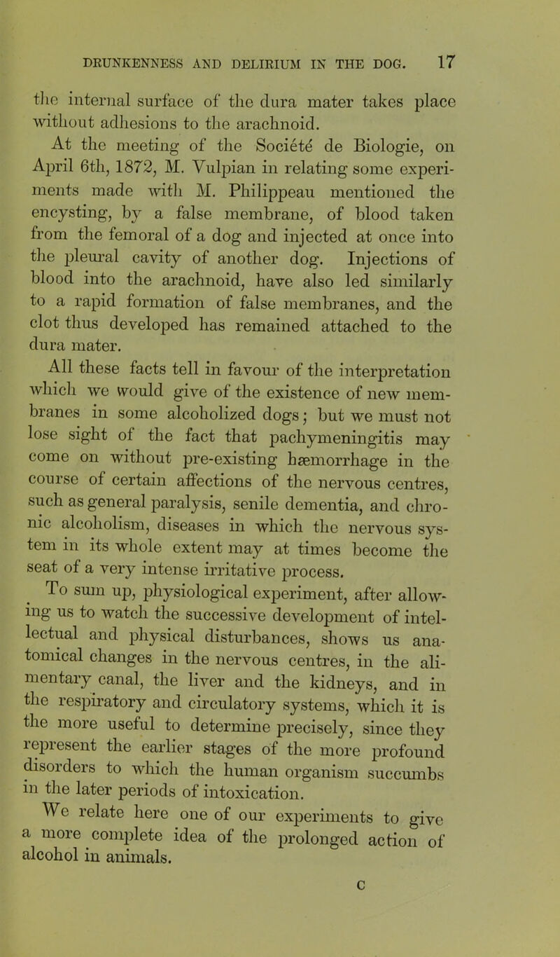 the internal surface of the dura mater takes place without adhesions to the arachnoid. At the meeting of the Society de Biologie, on April 6th, 1872, M. VuljDian in relating some experi- ments made with M. Philippeau mentioned the encysting, by a false membrane, of blood taken from the femoral of a dog and injected at once into the pleural cavity of another dog. Injections of blood into the arachnoid, have also led similarly to a rapid formation of false membranes, and the clot thus developed has remained attached to the dura mater. All these facts tell in favour of the interpretation which we would give of the existence of new mem- branes in some alcoholized dogs; but we must not lose sight of the fact that pachymeningitis may come on without pre-existing haemorrhage in the course of certain affections of the nervous centres, such as general paralysis, senile dementia, and chro- nic alcoholism, diseases in which the nervous sys- tem in its whole extent may at times become the seat of a very intense irritative jn'ocess. To sum up, physiological experiment, after allow- ing us to watch the successive development of intel- lectual and physical disturbances, shows us ana- tomical changes in the nervous centres, in the ali- mentary canal, the liver and the kidneys, and in the respiratory and circulatory systems, which it is the more useful to determine precisely, since they represent the earlier stages of the more profound ^sorders to which the human organism succumbs in the later periods of intoxication. We relate here one of our experiments to give a more complete idea of the prolonged action of alcohol in animals. c