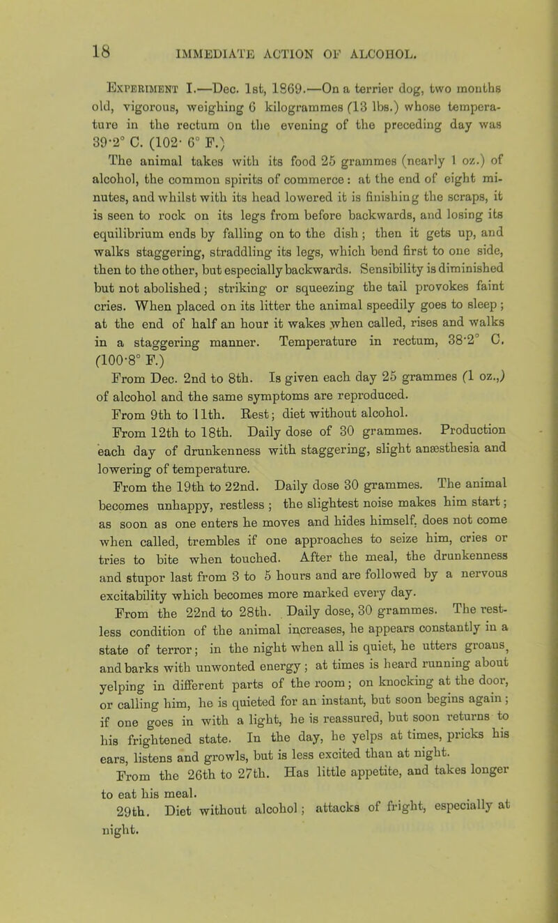 Experiment I.—Dec. 1st, 1869.—On a terrier dog, two mouths old, vigorous, weighing G kilogrammes fl3 lbs.) whose tempera- ture in the rectum on the evening of the preceding day was 39-2“ C. (102- G° F.) The animal takes with its food 25 grammes (nearly 1 oz.) of alcohol, the common spirits of commerce; at the end of eight mi- nutes, and whilst with its head lowered it is finishing the scraps, it is seen to rock on its legs from before backwards, and losing its equilibrium ends by falling on to the dish; then it gets up, and walks staggering, straddling its legs, which bend first to one side, then to the other, but especially backwards. Sensibility is diminished but not abolished; striking or squeezing the tail provokes faint cries. When placed on its litter the animal speedily goes to sleep ; at the end of half an hour it wakes .when called, rises and walks in a staggering manner. Temperature in rectum, 38'2'’ C. (100-8° F.) From Dec. 2nd to 8th. Is given each day 25 grammes (1 oz.,) of alcohol and the same symptoms are reproduced. From 9th to 11th. Rest; diet without alcohol. From 12th to 18th. Daily dose of 30 grammes. Production each day of drunkenness with staggering, slight anaesthesia and lowering of temperature. From the 19th to 22nd. Daily dose 30 grammes. The animal becomes unhappy, restless ; the slightest noise makes him start; as soon as one enters he moves and hides himself, does not come when called, trembles if one approaches to seize him, cries or tries to bite when touched. After the meal, the drunkenness and stupor last from 3 to 5 hours and are followed by a nervous excitability which becomes more marked every day. From the 22nd to 28th. Daily dose, 30 grammes. The rest- less condition of the animal increases, he appears constantly in a state of terror; in the night when all is quiet, he utters groans^ and barks with unwonted energy; at times is heard running about yelping in different parts of the room; on knocking at the door, or calling him, he is quieted for an instant, but soon begins again; if one goes in with a light, he is reassured, but soon returns to his frightened state. In the day, he yelps at times, pricks his ears, listens and growls, but is less excited than at night. From the 26th to 27th. Has little appetite, and takes longer to eat his meal. 29th. Diet without alcohol; attacks of fright, especially at night.