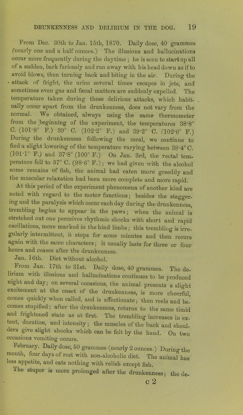 From Dec. 30fch to Jan. 15th, 1870. Daily dose, 40 grammes fuearly one and a half ounces.) The illusions and hallucinations occur more frequently during the daytime ; he is seen to startup all of a sudden, bark furiously and run away with his head down as if to avoid blows, then turning back and biting in the air. During the • attack of fright, the urine several times escapes in jets, and sometimes even gas and fecal matters are suddenly expelled. The temperature taken during these delirious attacks, which habit- ually occur apart from the drunkenness, does not vary from the normal. We obtained, always using the same thermometer from the ^beginning of the experiment, the temperatures 38’8° C. (101-8 F.) 39° C. (102-2° F.) and 39'2° 0. a02-6° F.) During the drunkenness following the meal, we continue to find a slight lowering of the temperature varying between 38'4° C. (101-1° F.) and 37-8° (100° F.) On Jan. 3rd, the rectal tern- perature fell to 37° C. (98-6° F.); we had given with the alcohol some remains of fish, the animal had eaten more greedily and the muscular relaxation had been more complete and more rapid. At this period of the experiment phenomena of another kind are noted with regard to the motor functions; besides the stagger- ing and the paralysis which occur each day during the drunkenness, trembling begins to appear in the paws; when the animal is stretched out one perceives rhythmic shocks with short and rapid oscillations, more marked in the hind limbs; this trembling is irre- gularly intermittent, it stops for some minutes and then recurs again with the same characters; it usually lasts for three or four hours and ceases after the drunkenness. Jan. 1 6th. Diet without alcohol. From Jan. 17th to 31st. Daily dose, 40 grammes. The de- lirium with illusions and hallucinations continues to be produced night and day; on several occasions, the animal presents a slight excitement at the onset of the drunkenness, is more cheerful comes quickly when called, and is affectionate; then reels and be- comes stupified; after the drunkenness, returns to the same timid and frightened state as at first. The trembling increases in ex- tent, duration, and intensity; the muscles of the back and shoul- ders give slight shocks which can be felt by the hand. On two occasions vomiting occurs. February. Daily dose, 60 grammes (nearly 2 ounces.) During the month, four days of rest with non-alcoholic diet. The animal has less^ appetite, and eats nothing with relish except fish. The stupor is more prolonged after the drunkenness; the de- c 2