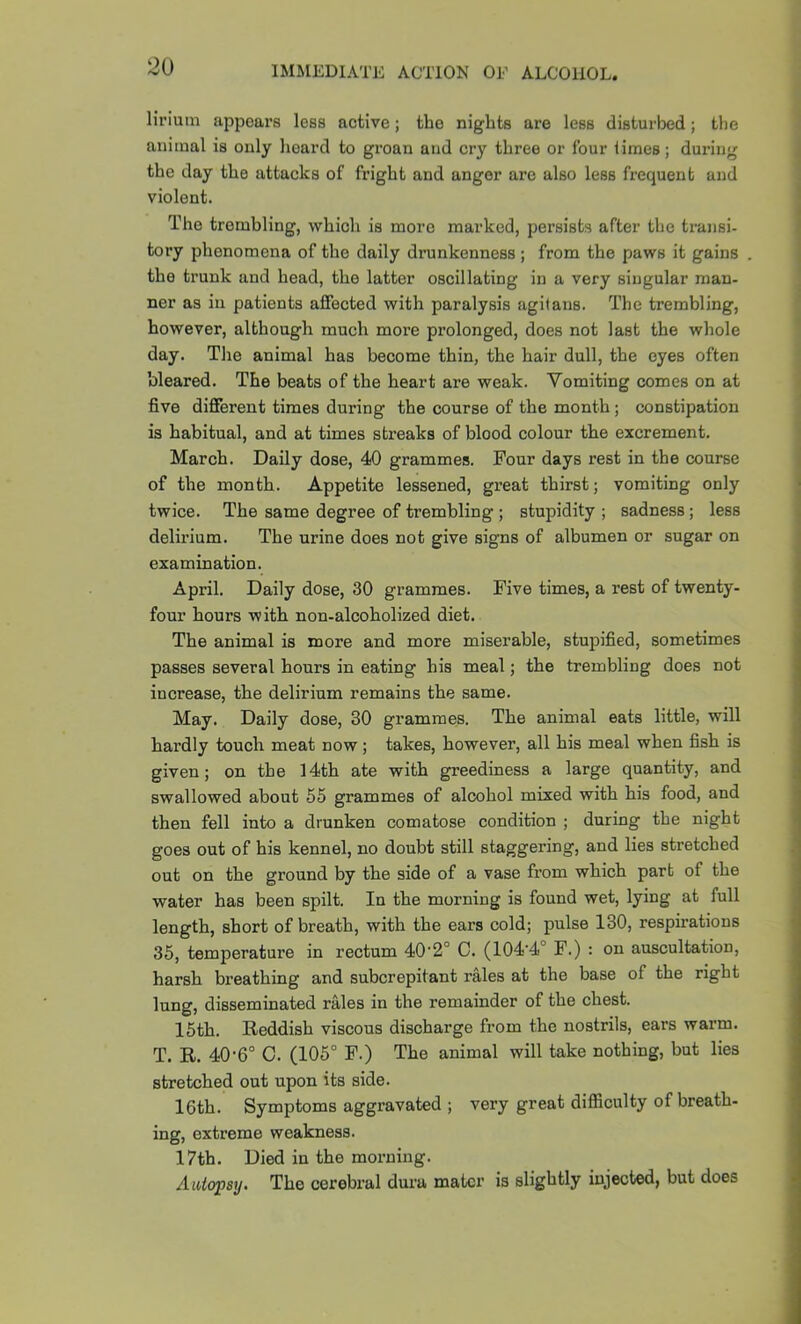 liriutn appears less active; the nights are less disturbed; the aiiitnal is only heard to groan and cry three or four limes; during the day the attacks of fright and anger are also less frequent and violent. The trembling, which is more marked, persists after the transi- tory phenomena of the daily drunkenness ; from the paws it gains the trunk and head, the latter oscillating in a very singular man- ner as in patients affected with paralysis agitans. The trembling, however, although much more prolonged, does not last the whole day. The animal has become thin, the hair dull, the eyes often bleared. The beats of the heart are weak. Vomiting comes on at five different times during the course of the month; constipation is habitual, and at times streaks of blood colour the excrement. March. Daily dose, 40 grammes. Four days rest in the course of the month. Appetite lessened, great thirst; vomiting only twice. The same degree of trembling ; stupidity ; sadness; less delirium. The urine does not give signs of albumen or sugar on examination. April. Daily dose, 30 grammes. Five times, a rest of twenty- four hours with non-alcoholized diet. The animal is more and more miserable, stupified, sometimes passes several hours in eating his meal; the trembling does not increase, the delirium remains the same. May. Daily dose, 30 grammes. The animal eats little, will hardly touch meat now; takes, however, all his meal when fish is given; on the 14th ate with greediness a large quantity, and swallowed about 55 grammes of alcohol mixed with his food, and then fell into a drunken comatose condition ; during the night goes out of his kennel, no doubt still staggering, and lies stretched out on the ground by the side of a vase from which part of the water has been spilt. In the morning is found wet, lying at full length, short of breath, with the ears cold; pulse 130, respirations 35, temperature in rectum 40’2° C. (104‘4° F.) : on auscultation, harsh breathing and subcrepitant rales at the base of the right lung, disseminated rales in the remainder of the chest. 15th. Eeddish viscous discharge from the nostrils, ears warm. T. R. 40-6° C. (105° F.) The animal will take nothing, but lies stretched out upon its side. loth. Symptoms aggravated ; very great difSculty of breath- ing, extreme weakness. 17th. Died in the mox-ning. Aatopsy. The cerebral dura mater is slightly injected, but does