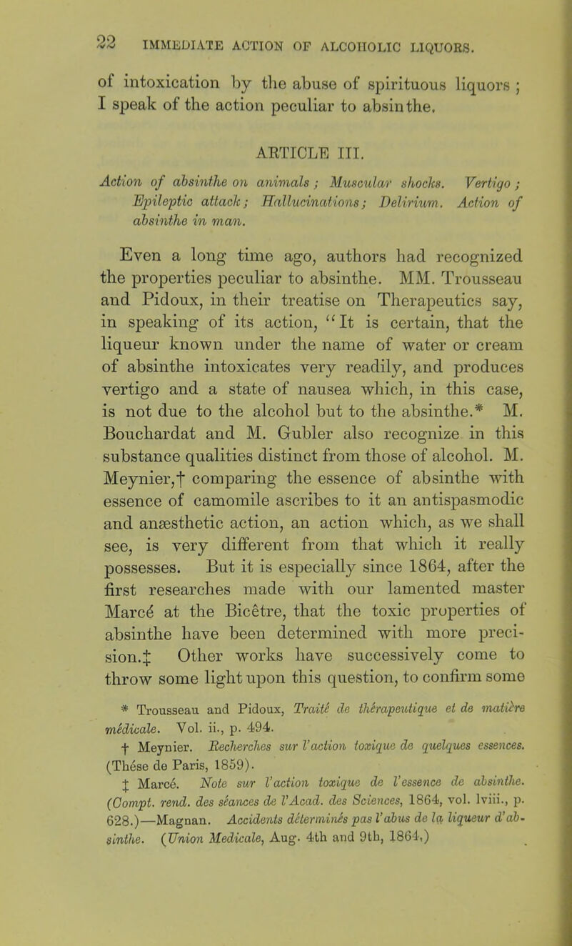 of intoxication by tlie abuse of spirituous liquors ; I speak of the action peculiar to absinthe. ARTICLE HI. Action of absinthe on animals ; Muscular shocks. Vertigo ; Epileptic attack; Hallucinations; Delirium. Action of absinthe in man. Even a long time ago, authors had recognized the properties peculiar to absinthe. MM. Trousseau and Pidoux, in their treatise on Therapeutics say, in speaking of its action, “It is certain, that the liqueur known under the name of water or cream of absinthe intoxicates very readily, and produces vertigo and a state of nausea which, in this case, is not due to the alcohol but to the absinthe.* M. Bouchardat and M. Gubler also recognize in this substance qualities distinct from those of alcohol. M. Meynier,t comparing the essence of absinthe with essence of camomile ascribes to it an antispasmodic and anaesthetic action, an action which, as we shall see, is very different from that which it really possesses. But it is especially since 1864, after the first researches made with our lamented master Marcd at the Bicetre, that the toxic properties of absinthe have been determined with more preci- sion.J Other works have successively come to throw some light upon this question, to confirm some * Trousseau and Pidoux, Traite de thSrapeutique et de mati^re medicate. Vol. ii., p. 494. f Meynier. Becherches sur Vaction toxique de quelques essences. (These de Paris, 1859). J Marce. Note sur Vaction toxique de Vessence de absinthe. (Gompt. rend, des stances de I’Acad. des Sciences, 1864, vol. Iviii., p. 628.)—Magnan. Accidents determines pas I’abus de Iq, liqueur d’db~ sinthe. {Union Medicate, Aug. 4th and 9th, 1864.)