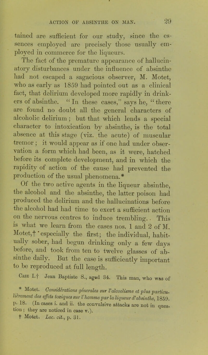 tainecl are sufficient for our study, since the es- sences einjiloyed are precisely those usually em- ployed in commerce for the liqueurs. The fact of the premature appearance of hallucin- atory disturbances under the influence of absinthe had not escaped a sagacious observer, M. Motet, who as early as 1859 had pointed out as a clinical fact, that delirimn developed more rapidly in drink- ers of absinthe. “ In these cases,” says he, “there are found no doubt all the general characters of alcoholic delirium; but that which lends a special character to intoxication by absinthe, is the total absence at this stage (viz. the acute) of muscular tremor ; it would appear as if one had under obser- vation a form which had been, as it were, hatched before its complete development, and in which the rapidity of action of the cause had prevented the liroduction of the usual phenomena.* Of the two active agents in the liqueur absinthe, the alcohol and the absinthe, the latter poison had produced the delirium and the hallucinations before the alcohol had had time to exert a sufficient action on the nervous centres to induce trembling.. This IS what we learn from the cases nos. 1 and 2 of M. Motet,f especially the first; the individual, habit- ually sober, had begun drinking only a few days before, and took from ten to twelve glasses of ab- sinthe daily. But the case is sufficiently important to be reproduced at full length. Case I.f Jean Baptiste S., aged 34. This man, who was of * Motet. Gonsidirations generales sur ValcooUsme et plus particu- lihement des effets toxiquessur I’homme par la liqueur d'abdnthe, 1859. p. 18. (In cases i. and ii. the convulsive attacks ax’e not in ques- tion ; they are noticed in case v.). t Motet. Loc. cit., p. 31.