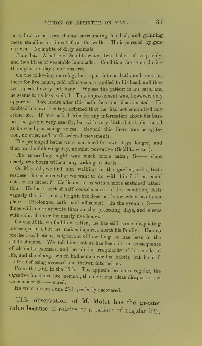 in a low voice, sees flames surrounding his bed, and grinning faces standing out in relief on the walls. He is pursued by gen- darmes. No sights of dirty animals. June 1st. A bottle of Seidlitz water, two dishes of soup only, and two litres of vegetable lemonade. Condition the same during the night and day ; motions free. On the following morning, he is put into a bath, and remains there for five hours, cold afiTusions are applied to his head, and they are repeated every half hour. We see the patient in his bath, and he seems to us less excited. This improvement was, however, only apparent. Two hours after this bath the same ideas existed. He doubted his own identity, affirmed that he had not committed any crime, &c. If one asked him for any information about his busi- ness he gave it very exactly, but with very little detail, distracted as he was by accusing voices. Beyond this there was no agita- tion, no cries, and no disordered movements. The prolonged baths were continued for two days longer, and then on the following day, another purgative (Seidlitz water). The succeeding night was much more calm; S slept nearly two hours without any waking in starts. On May 7th, we find him walking in the garden, still a little restless ; he asks us what we want to do with him ? if he could not see his father ? He listens to us with a more sustained atten- tion. He has a sort of half consciousness of his condition, feels vaguely that it is not all right, but does not know what has taken place. (Prolonged bath, cold afiusions). In the evening, S dines with more appetite than on the preceding days, and sleeps with calm slumber for nearly five hours. On the lOth, we find him better; he has still some disquieting preoccupations, but he makes inquiries about his family. Has no piecise recollections, is ignorant of how long he has been in the establishment. We tell him that he has been ill in consequence of alcoholic excesses, and he admits irregularity of his mode of life, and the change which had come over his habits, but he still is afraid of being arrested and thrown into prison. ^ From the lOth to the 16th. The appetite becomes regular, the digestive functions are normal, the delirious ideas disappear, and we consider S cured. He went out on June 25th perfectly recovered. This observation of M. Motet has the greater value because it relates to a patient of regular life.