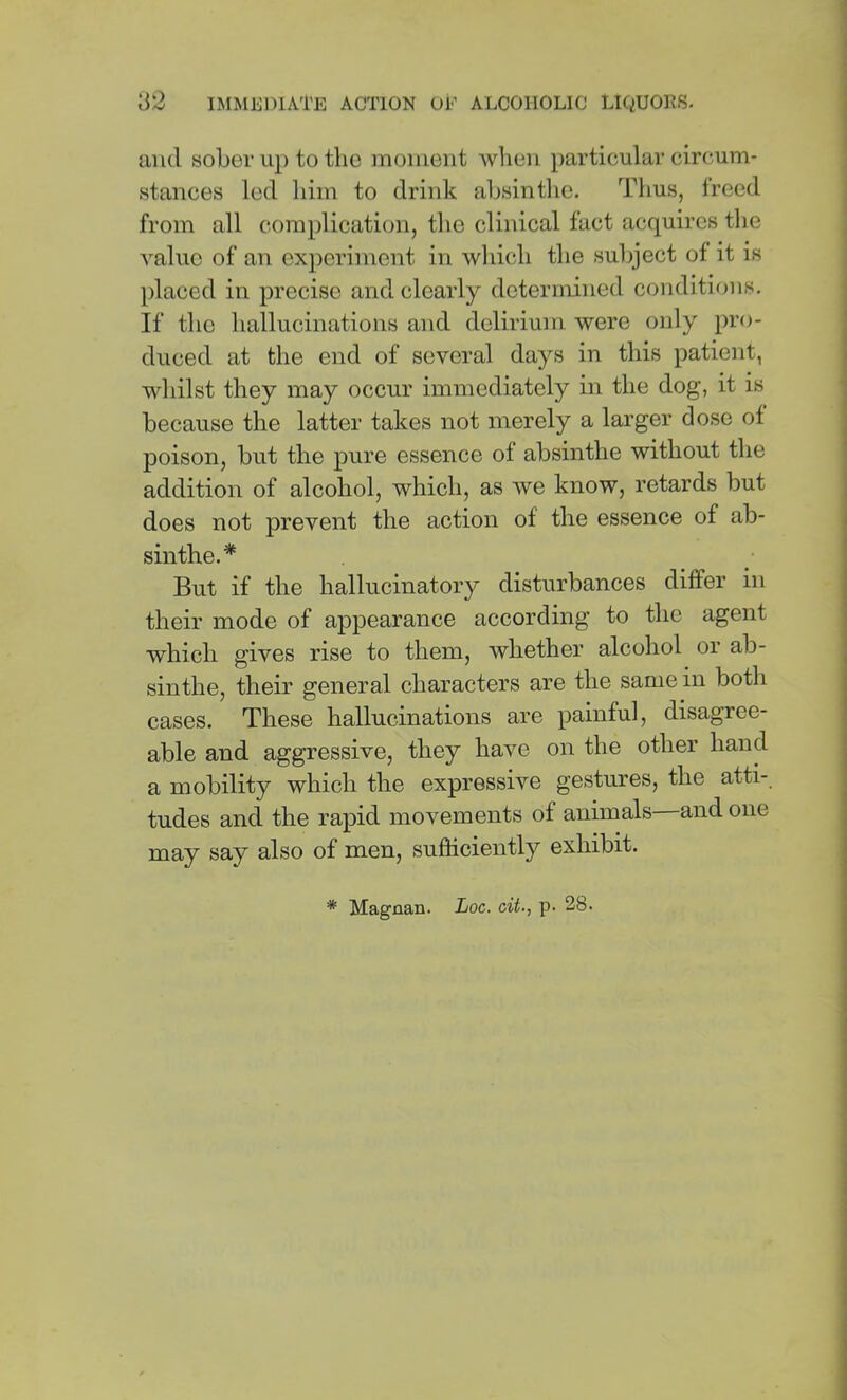 and sober up to the moment when particular circum- stances led him to drink absinthe. Thus, freed from all complication, the clinical fact acquires the value of an experiment in which the subject of it is placed in precise and clearly determined conditions. If the hallucinations and delirium were only pro- duced at the end of several days in this patient, whilst they may occur immediately in the dog, it is because the latter takes not merely a larger dose of poison, but the pure essence of absinthe without the addition of alcohol, which, as we know, retards but does not prevent the action of the essence of ab- sinthe.* But if the hallucinatory disturbances differ in their mode of appearance according to the agent which gives rise to them, whether alcohol or ab- sinthe, their general characters are the same in both cases. These hallucinations are painful, disagree- able and aggressive, they have on the other hand a mobility which the expressive gestures, the atti-. tudes and the rapid movements of animals—and one may say also of men, sufficiently exhibit.