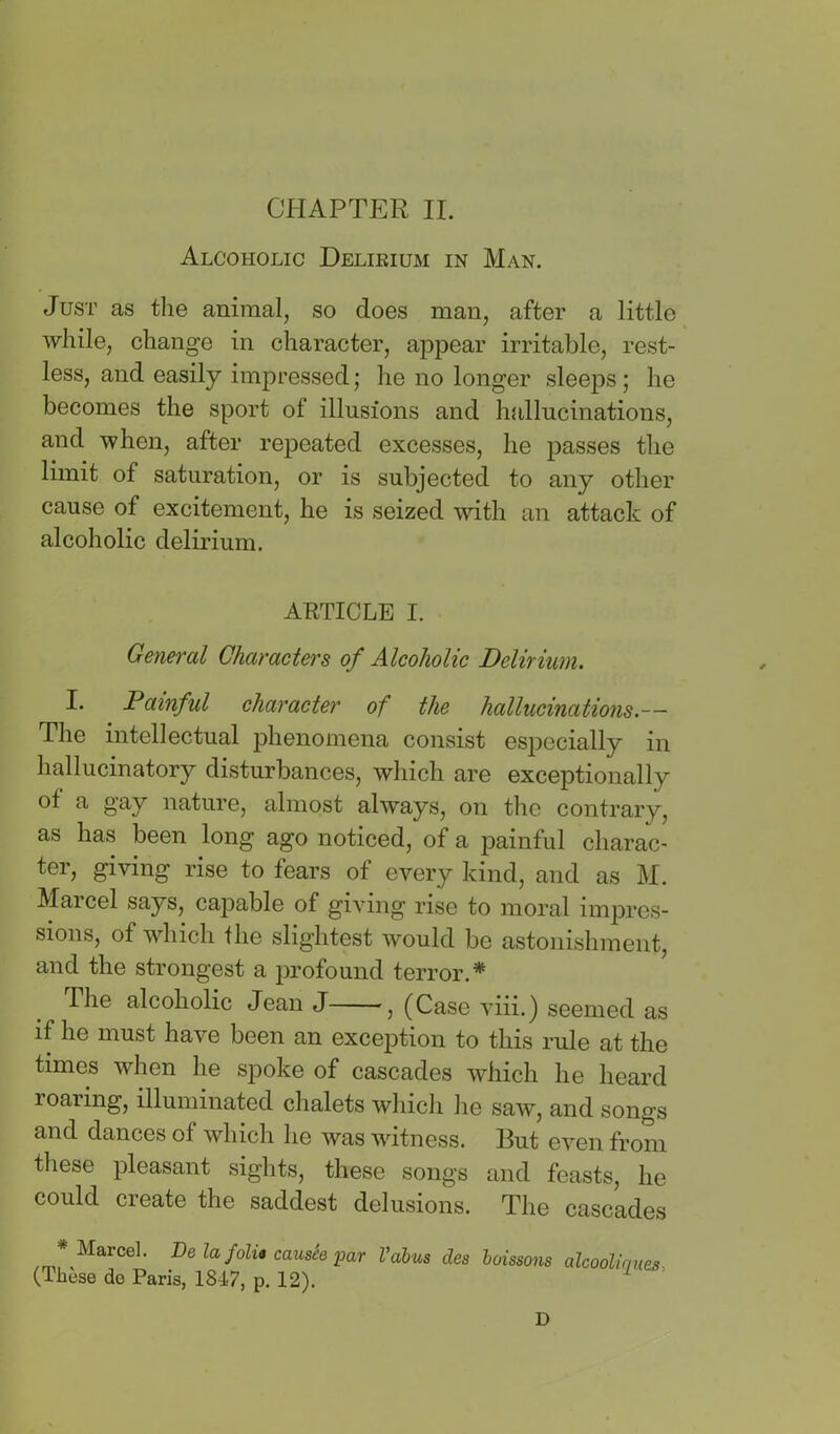 Alcoholic Delikium in Man. Just as the animal, so does man, after a little while, change in character, appear irritable, rest- less, and easily impressed; he no longer sleeps ; he becomes the sport of illusions and hallucinations, and when, after repeated excesses, he passes the limit of saturation, or is subjected to any other cause of excitement, he is seized with an attack of alcoholic delirium. ARTICLE I. General Characters of Alcoholic Delirium. I. Painful character of the hallucinations.— The intellectual phenomena consist especially in hallucinatory disturbances, which are exceptionally of a gay nature, almost always, on the contrary, as has been long ago noticed, of a painful charac- ter, giving rise to fears of every kind, and as M. Marcel says, capable of giving rise to moral impres- sions, of which the slightest would be astonishment, and the strongest a profound terror.* The alcoholic Jean J , (Case viii.) seemed as if he must have been an exception to this rule at the times when he spoke of cascades which he heard roaring, illuminated chalets which he saw, and songs and dances of which he was witness. But even from tliese pleasant sights, these songs and feasts, he could create the saddest delusions. The cascades * Marcel. De la folia causie par Vahus des hoissons alcoolirmes (Tliese do Paris, 1847, p. 12). ^ D