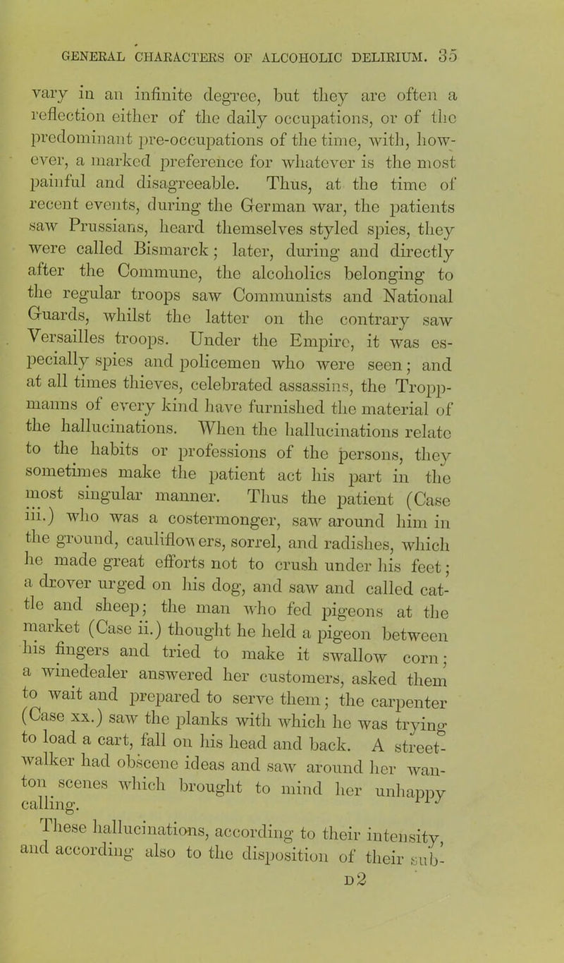 vary in an infinite clegTee, but they are often a reflection either of the daily occupations, or of the predominant pre-occupations of the time, with, how- ever, a marked preference for wliatever is the most painful and disagreeable. Thus, at the time of recent events, during the German war, the patients saAv Prussians, heard themselves styled spies, they were called Bismarck; later, during and directly after the Commune, the alcoholics belonging to the regular troops saw Communists and National Guards, whilst the latter on the contrary saw Versailles troops. Under the Empire, it was es- pecially spies and policemen who were seen; and at all times thieves, celebrated assassins, the Tropp- nianns of every kind Inive furnished the material of the hallucinations. When the hallucinations relate to the habits or professions of the persons, they sometimes make the patient act his part in the most singular manner. Thus the patient (Case iii.) wlio was a costermonger, saw around him in the ground, cauliflov ers, sorrel, and radishes, which he made great efforts not to crush under liis feet ; a drover urged on liis dog, and saw and called cat- tle and sheep; the man wlio fed pigeons at the market (Case ii.) thought he lield a pigeon between his fingers and tried to make it swallow corn; a winedealer answered her customers, asked them to wait and prepared to serve them; the carpenter (Case XX.) saw the planks with which he was trying to load a cart, fall on liis head and back. A streeU walker had obscene ideas and saw around her wan- ton scenes which brought to mind her unliappy calling. Tliese liallucinations, according to their intensity and according also to the disposition of their sub- d2