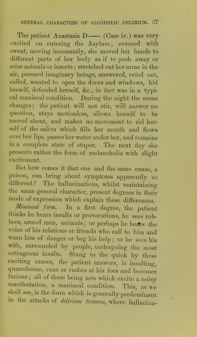 Tlie patient Anastasia D (Case iv.) was very excited on entering the Asylum, covered with sweat, moving incessantly, she moved her hands to different parts of her body as if to push away or seize animals or insects ; stretched out her arms in the air, pursued imaginary beings, answered, cried out, called, wanted to open the doors and windows, hid herself, defended herself, &c., in fact was in a typi- cal maniacal condition. During tlie night the scene changes; the jDatient will not stir, will answer no question, stays motionless, allows herself to be moved about, and makes no movement to rid her- self of the saliva which fills her mouth and flows over her lips, passes her water under her, and remains in a complete state of stupor. The next day she presents rather the form of melancholia with slight excitement. But how comes it that one and the same cause, a poison, can bring about symptoms apparently so different? The hallucinations, whilst maintaining the same general character, present degrees in their mode of expression which explain these differences. form. In a first degree, the patient thinks he hears insults or provocations, he sees rob- bers, armed men, animals; or perhaps he hegft’s the voice of his relations or friends who call to him and warn him of danger or beg his help; or he sees his wife, surrounded by people, undergoing the most outrageous insults. Stung to the quick by these exciting causes, the patient answers, is insulting, quarrelsome, runs or ruslies at his foes and becomes furious ; all of these being acts which excite a noisy manifestation, a maniacal condition. This, as we shall see, is the form which is generally predominant in the attacks of delirium tremens^ where hallucina-