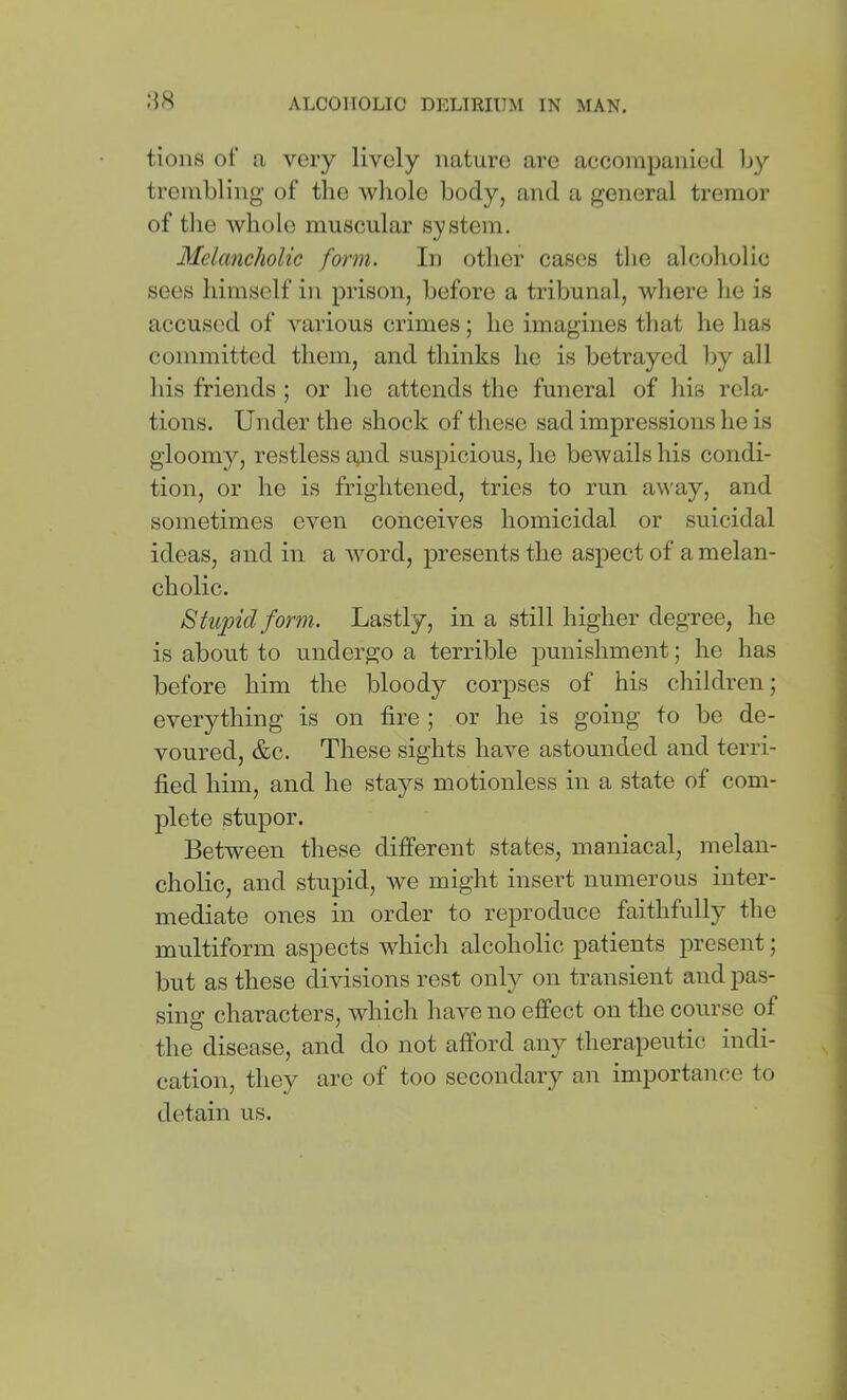 tions of a very lively nature are accompanied Ijy trembling of the whole body, and a general tremor of tlie whole muscular system. Melancholic form. In other cases the alcoholic sees himself in prison, before a tribunal, where he is accused of various crimes; he imagines that he has committed them, and thinks he is betrayed by all his friends ; or he attends the funeral of his rela- tions. Under the shock of these sad impressions he is gloomy, restless gnd suspicious, he bewails his condi- tion, or he is frightened, tries to run away, and sometimes even conceives homicidal or suicidal ideas, and in a Avord, presents the aspect of a melan- cholic. Stupid form. Lastly, in a still higher degree, he is about to undergo a terrible punishment; he has before him the bloody corpses of his children; everything is on fire ; or he is going to be de- voured, &c. These sights have astounded and terri- fied him, and he stays motionless in a state of com- plete stupor. Between these different states, maniacal, melan- cholic, and stupid, we might insert numerous inter- mediate ones in order to reproduce faithfully the multiform aspects which alcoholic patients present; but as these divisions rest only on transient and pas- sing characters, which have no effect on the course of the disease, and do not afford aii}^ therapeutic indi- cation, they are of too secondary an importance to detain us.