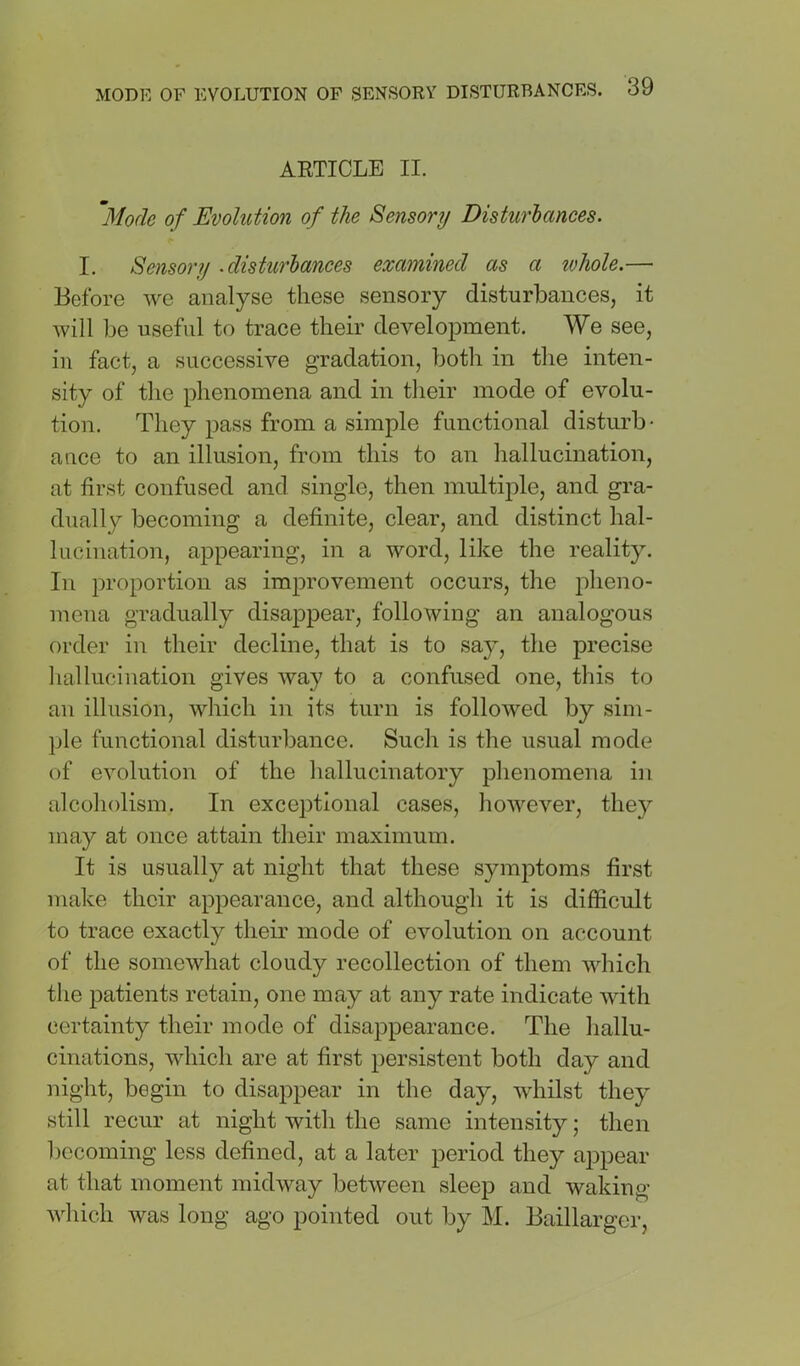 AETICLE II. Mode of Evolution of the Sensory Disturbances. I. Sensory .disturbances examined as a ivhole.— Before we analyse these sensory disturbances, it will be useful to trace their development. We see, in fact, a successive gradation, both in the inten- sity of the phenomena and in their mode of evolu- tion. They pass from a simple functional disturb- ance to an illusion, from this to an hallucination, at first confused and single, then multiple, and gra- dually becoming a definite, clear, and distinct hal- lucination, appearing, in a word, like the reality. In proportion as improvement occurs, the pheno- mena gradually disappear, following an analogous order in their decline, that is to say, the precise liallucination gives way to a confused one, this to an illusion, which in its turn is followed by sim- ile functional disturbance. Such is the usual mode of evolution of the hallucinatory phenomena in alcoholism. In exceptional cases, however, they may at once attain their maximum. It is usually at night that these symptoms first make their appearance, and although it is difficult to trace exactly their mode of evolution on account of the somewhat cloudy recollection of them which the patients retain, one may at any rate indicate with certainty their mode of disappearance. The hallu- cinations, which are at first persistent both day and night, begin to disai^pear in the day, whilst they still recur at night with the same intensity; then becoming less defined, at a later period they appear at that moment midway between sleep and waking which was long ago pointed out by M. Baillarger,