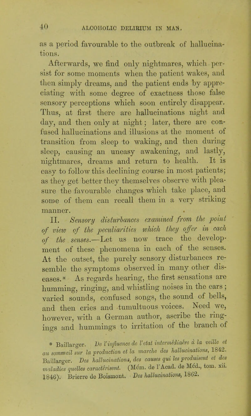as a period favourable to the outbreak of hallucina- tions. Afterwards, we find only niglitmares, which per- sist for some moments when the patient wakes, and tlien simply dreams, and the patient ends by appre- ciating- with some degree of exactness those false sensory perceptions which soon entirely disappear. Tims, at first there are hallucinations night and day, and then only at night; later, there are con- fused hallucinations and illusions at the moment of transition from sleep to waking, and then during sleep, causing an uneasy awakening, and lastly, nightmares, dreams and return to health. It is easy to follow this declining course in most patients; as they get better they themselves observe with plea- sure the favourable changes which take place, and sonae of them can recall them in a very striking manner. II. Sensory disturhances examined from the 'point of vieiu of the p>^cidiarities which they offer in each of the senses.—Let us now trace the develop- ment of these phenomena in each of the senses. At the outset, the purely sensory disturbances re- semble the symptoms observed in many other dis- eases.* As regards hearing, the first sensations are humming, ringing, and whistling noises in the eais , varied sounds, confused songs, the sound of bells, and then cries and -tumultuous voices. Need we, however, with a Glerman author, ascribe the iing- ings and hummings to irritation of the bianch of * Baillarger. IJe Vinfluence de I’etat internitdiaSre a la veille et au somrneil sur la 'production et la marche des hallucinations, 1842. Baillarger. Des hallttcinations, des causes qui les produisent et des maladies quelles caraettrisent. (Mdxn. de I’Acad. de Mdd., tom. xii. 1846). Brierre de Boismout. Des hallucinations, 1862.