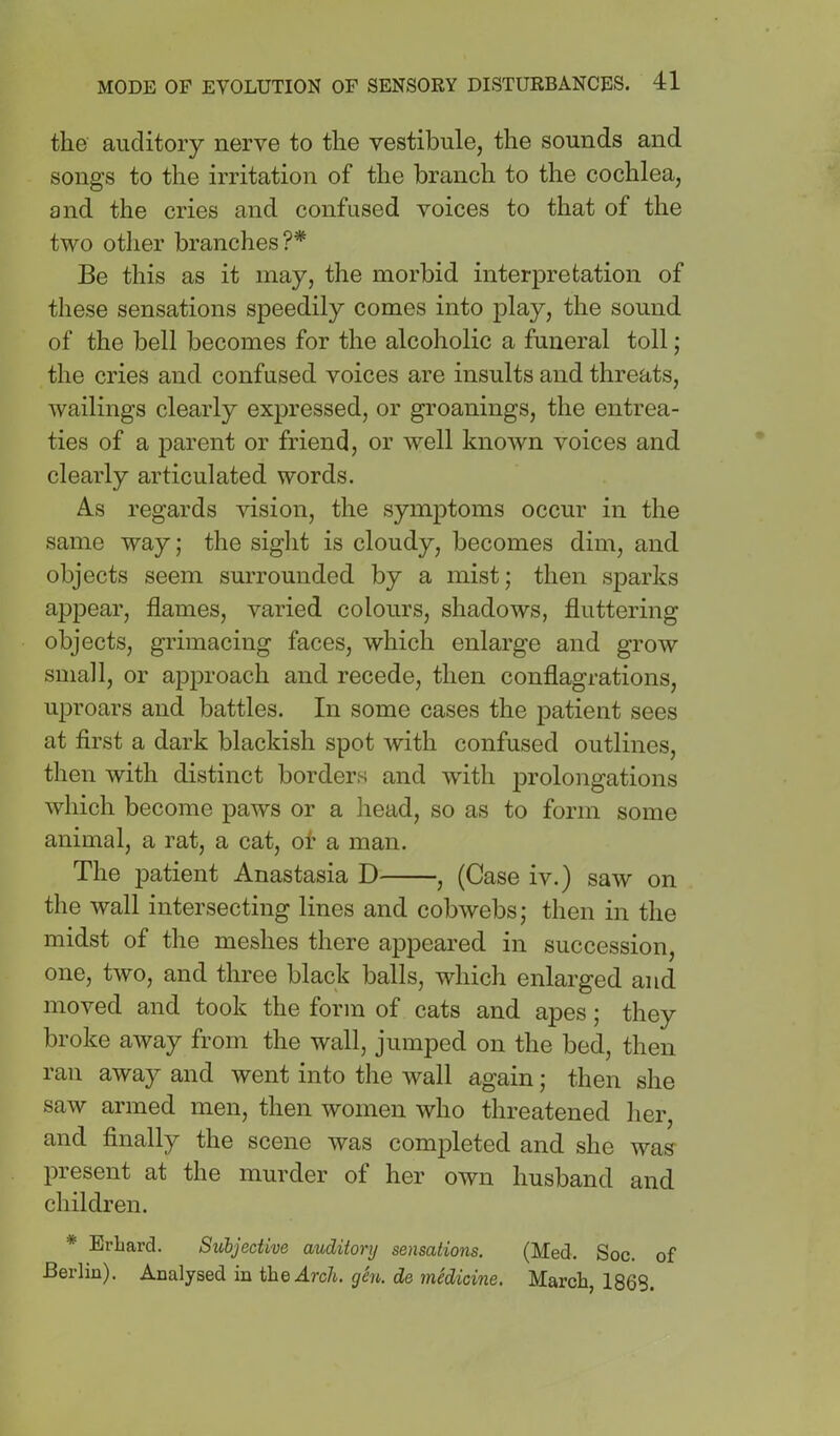 the auditory nerve to the vestibule, the sounds and songs to the irritation of the branch to the cochlea, and the cries and confused voices to that of the two other branches?* Be this as it may, the morbid interpretation of these sensations speedily comes into play, the sound of the bell becomes for the alcoholic a funeral toll; the cries and confused voices are insults and threats, wailings clearly expressed, or groanings, the entrea- ties of a parent or friend, or well known voices and clearly articulated words. As regards vision, the symptoms occur in the same way; the sight is cloudy, becomes dim, and objects seem surrounded by a mist; then sparks appear, flames, varied colours, shadows, fluttering objects, grimacing faces, which enlarge and grow small, or approach and recede, then conflagrations, uproars and battles. In some cases the patient sees at first a dark blackish spot with confused outlines, then with distinct borders and with prolongations which become paws or a head, so as to form some animal, a rat, a cat, of a man. The patient Anastasia D , (Case iv.) saw on the wall intersecting lines and cobwebs; then in the midst of the meshes there appeared in succession, one, two, and three black balls, which enlarged and moved and took the form of cats and apes; they broke away from the wall, jumped on the bed, then ran away and went into the wall again; then she saw armed men, then women who threatened her, and finally the scene was completed and she was- present at the murder of her own husband and children. * Erbard. Subjective auditory sensations. (Med. Soc. of Berlin). Analysed in the Arch. gSn. de medicine. March, 1868.
