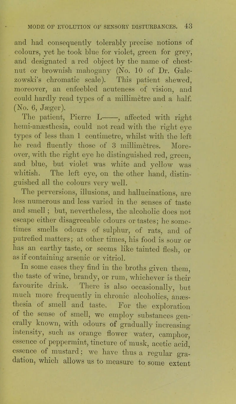 and liad consequently tolerably precise notions of colours, yet he took blue for violet, green for grey, and designated a red object by the name of chest- nut or brownisli mahogany (No. 10 of Dr. Gale- zowski’s chromatic scale). This patient sliewed, moreover, an enfeebled acuteness of vision, and could hardly read types of a millimetre and a half. (No. 6, Jaeger). Tlie patient, Pierre L , affected with right henii-anaesthesia, could not read with the right eye types of less than 1 centimetre, whilst with the left lie read fluently those of 3 millimetres. More- over, with the right e}m he distinguished red, green, and blue, but violet was white and yellow was whitish. The left eye, on the other hand, distin- guished all the colours very well. The perversions, illusions, and hallucinations, are less numerous and less varied in the senses of taste and smell; but, nevertheless, the alcoholic does not escape either disagreeable odours or tastes; he some- times smells odours of sulphiu’, of rats, and of putrefied matters; at other times, his food is sour or lias an earthy taste, or seems like tainted flesh, or as if containing arsenic or vitriol. In some cases they find in the broths given them, the taste of wine, brandy, or rum, whichever is their tavourite drink. There is also occasionally, but much more frequently in chronic alcoholics, anses- thesia of smell and taste. For the exploration of the sense of smell, we employ substances gen- erally known, with odours of gradually increasing in-tensity, such as orange flower water, camphor, essence of peppermint, tincture of musk, acetic acid' essence of mustard; we have thus a regular gra- dation, which allows us to measure to some extent