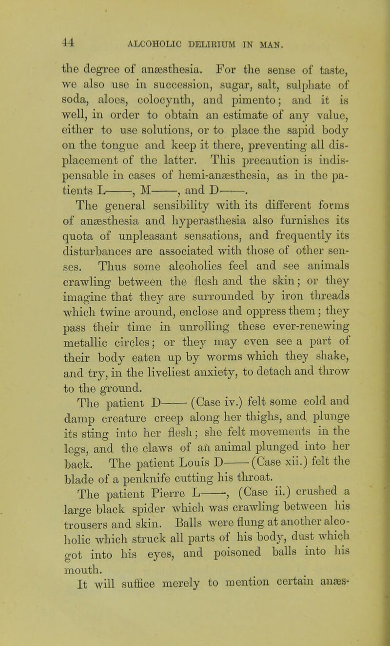 the degree of anaesthesia. For the sense of taste, we also use in succession, sugar, salt, sulphate of soda, aloes, colocynth, and pimento; and it is well, in order to obtain an estimate of any value, either to use solutions, or to place the sapid body on the tongue and keep it there, preventing all dis- placement of the latter. This precaution is indis- pensable in cases of hemi-anaesthesia, as in the pa- tients L , M , and . The general sensibility with its different forms of anaesthesia and hyperasthesia also furnishes its quota of unpleasant sensations, and frequently its disturbances are associated with those of other sen- ses. Thus some alcoholics feel and see animals crawling between the flesh and the skin; or they imagine that they are surrounded by iron threads which twine around, enclose and oppress them; they pass their time in unrolling these ever-renewing metallic circles; or they may even see a part of their body eaten up by worms which they shake, and try, in the liveliest anxiety, to detach and throw to the ground. The patient D (Case iv.) felt some cold and damp creature creep along her thighs, and plunge its sting into her flesh; she felt movements in the legs, and the claws of aii animal plunged into her back. The patient Louis D (Case xii.) felt the blade of a penknife cutting his throat. The patient Pierre L , (Case ii.) cruslied a large black spider whicli was crawling between his trousers and skin. Balls were flung at another alco- holic which struck all parts of his body, dust which got into his eyes, and poisoned balls into his mouth. It will suflice merely to mention certain ansBS-