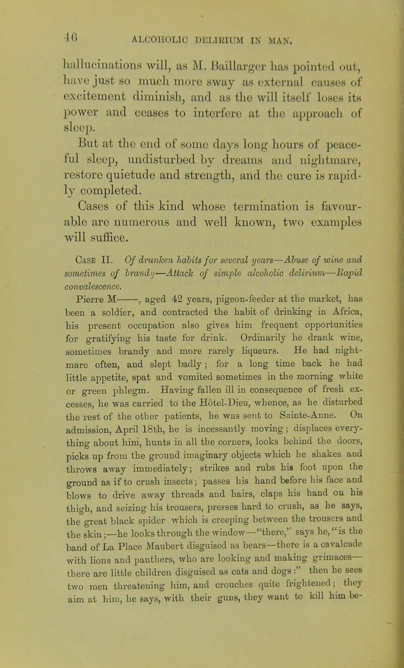 K) liulliiciiuitioiis will, as M. liaillargor has pointed out, have just so nmdi inoro sway as external causes of excitement diminish, and as tlie will itself loses its power and ceases to interfere at the approach of sleep. But at the end of some days long hours of peace- lul sleep, undisturbed by dreams and nightmare, restore quietude and strength, and the cure is rapid- ly completed. Cases of this kind whose termination is favour- able are numerous and well known, two examples will suffice. Case II. Of drunhen habits for several years—Abuse of wine and sometimes of brandy—Attach of simple alcoholic delirium—Eapid convalescence. Pierre M , aged 42 years, pigeon-feeder at the market, has been a soldier, and contracted the habit of drinking in Africa, his present occupation also gives him frequent opportunities for gratifying his taste for drink. Ordinarily he drank wine, sometimes brandy and more rarely liqueurs. He had night- mare often, and slept badly; for a long time back he had little appetite, spat and vomited sometimes in the morning white or green phlegm. Having fallen ill in consequence of fresh ex- cesses, he was carried to the Hotel-Dieu, whence, as he disturbed the rest of the other patients, he was sent to Sainte-Anne. On admission, April 18th, he is incessantly moving; displaces every- thing about hini, hunts in all the corners, looks behind the doors, picks up from the ground imaginary objects which he shakes and throws away immediately; strikes and rubs his foot upon the ground as if to crush insects; passes his hand before his face and blows to drive away threads and hairs, claps his hand on his thigh, and seizing his trousers, presses hard to crush, as he says, the great black spider which is creeping between the trousers and the skin;—he looks through the window—“there,” says he, “is the band of La Place Maubert disguised as bears—thefe is a cavalcade with lions and panthers, who are looking and making grimaces— there are little children disguised as cats and dogsthen he sees two men threatening him, and crouches quite frightened; they aim at him, he says, with their guns, they want to kill him be-