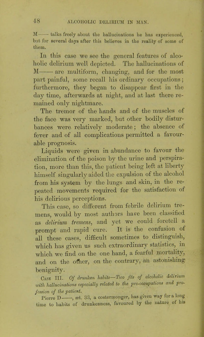M talks freely about the hallucinations bo has experieuced, but for several days after this believes in the reality of some of them. In this case we see the general features of alco- holic delirium well depicted. The hallucinations of M are multiform, changing, and for the most ptirt painful, some recall his ordinary occupations ; furthermore, they began to disappear first in the day time, afterwards at night, and at last there re- mained only nightmare. The tremor of the hands and of the muscles of the face was very marked, but other bodily distur- bances were relatively moderate; the absence of fever and of all complications permitted a favour- able prognosis. Liquids were given in abundance to favour the elimination of the poison by the urine and perspira- tion, more than this, the patient being left at liberty himself singularly aided the expulsion of the alcohol from his system by the lungs and skin, in the re- peated movements required for the satisfaction of his delirious perceptions. This case, so different from febrile delirium tre- mens, would by most authors have been classified as delirium tremens, and yet we could foretell a prompt and rajiid cure. It is the confusion of all these cases, difficult sometimes to distinguish, which has given us such extraordinary statistics, in which we find on the one hand, a fearful mortality, and on the oflier, on the contrary, an astonishing benignity. Case III. Of drunlcen habits—Two fits of alcoholic delirium with hallucinations especially related to the pre-occupations and pro- fession of the patient. Pierre D , oefc. 33, a costermonger, has given way for a long time to habits of drunkenness, favoured by the nature of his