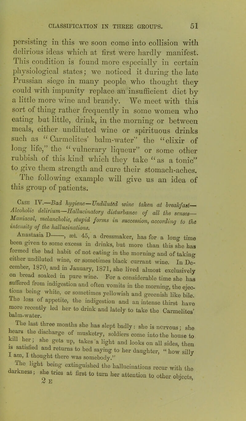 persisting in this we soon come into collision with delirious ideas which at first were hardly manifest. This condition is found more especially in certain physiological states; we noticed it during the late Prussian siege in many people who thought they could with impunity replace an insufficient diet by a little more wine and brandy. We meet with this sort of thing rather frequently in some women who eating but little, drink, in the morning or between meals, either undiluted wine or spirituous drinks such as ^‘Carmelites’ balm-water” the “elixir of long life,” the “vulnerary liqueur” or some other rubbish of this kind which they take “as a tonic” to give them strength and cure their stomach-aches. Tlie following example will give us an idea of this group of patients. Case IV. Bad hygiene—Undiluted wine taken at breakfast-— Alcoholic delirium—Hallucinatory disturbance of all the senses Maniacaf melancholic, stupid forms in succession, according to the intensity of the hallucinations, Anastasia D , 036, 45, a dressmaker, has for a long time been given to some excess in drinks, but more than this she has formed the bad habit ot not eating in the morning and of taking either undiluted wine, or sometimes black currant wine. In De- cember, 1870, and in January, 1871, she lived almost exclusively on bread soaked in pure wine. For a considerable time she has suffered from indigestion and often vomits in the morning, the ejec- ^ons being white, or sometimes yellowish and greenish like bile, ho loss of appetite, the indigestion and an intense thirst have more recently led her to drink and lately to take the Carmelites’ balm-water. The last three months she has slept badly: she is nervous; she ears the discharge of musketry, soldiers come into the house to kill her; she gets up, takes*a light and looks on all sides, then 13 satisfied and returns to bed saying to her daughter, » how silly 1 am, i thought there was somebody.” The light being extinguished the hallucinations recur with the darkness; she tries at first to turn her attention to other obiects 2 E ’