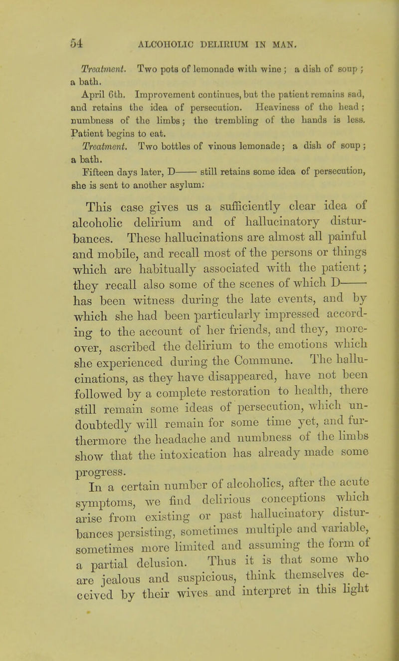 Troatmcnt. Two pota of lemonade witli wine ; a dish of soap ; a bath. April Gth. Improvement continues, but the patient remains sad, and retains the idea of persecution. Heaviness of the head ; numbness of the limbs; the trembling of the hands is less. Patient begins to eat. Treatment. Two bottles of vinous lemonade; a dish of soup ; a bath. Fifteen days later, D still retains some idea of persecution, she is sent to another asylum; This case gives us a sufficiently clear idea of alcoholic delirium and of hallucinatory distur- bances. These hallucinations are almost all painful and mobile, and recall most of the persons or things which are habitually associated with the patient j they recall also some of the scenes of which D has been witness during the late events, and by which she had been particularly impressed accord- ing to the account of her friends, and they, more- over, ascribed the delirium to the emotions which she experienced during the Commune. The hallu- cinations, as they have disappeared, have not been followed by a complete restoration to health, theie still remain some ideas of persecution, which un- doubtedly will remain for some time yet, and tui- thermore the headache and numbness of the limbs show that the intoxication has already made some progress. In a certain number of alcoholics, after the acute symptoms, we find delirious conceptions which arise from existing or past hallucinatory distur- bances persisting, sometimes multiple and variable,^ sometimes more limited and assuming the form of a partial delusion. Thus it is that some who are jealous and suspicious, think themselyes de- ceived by their wives and interpret in this light