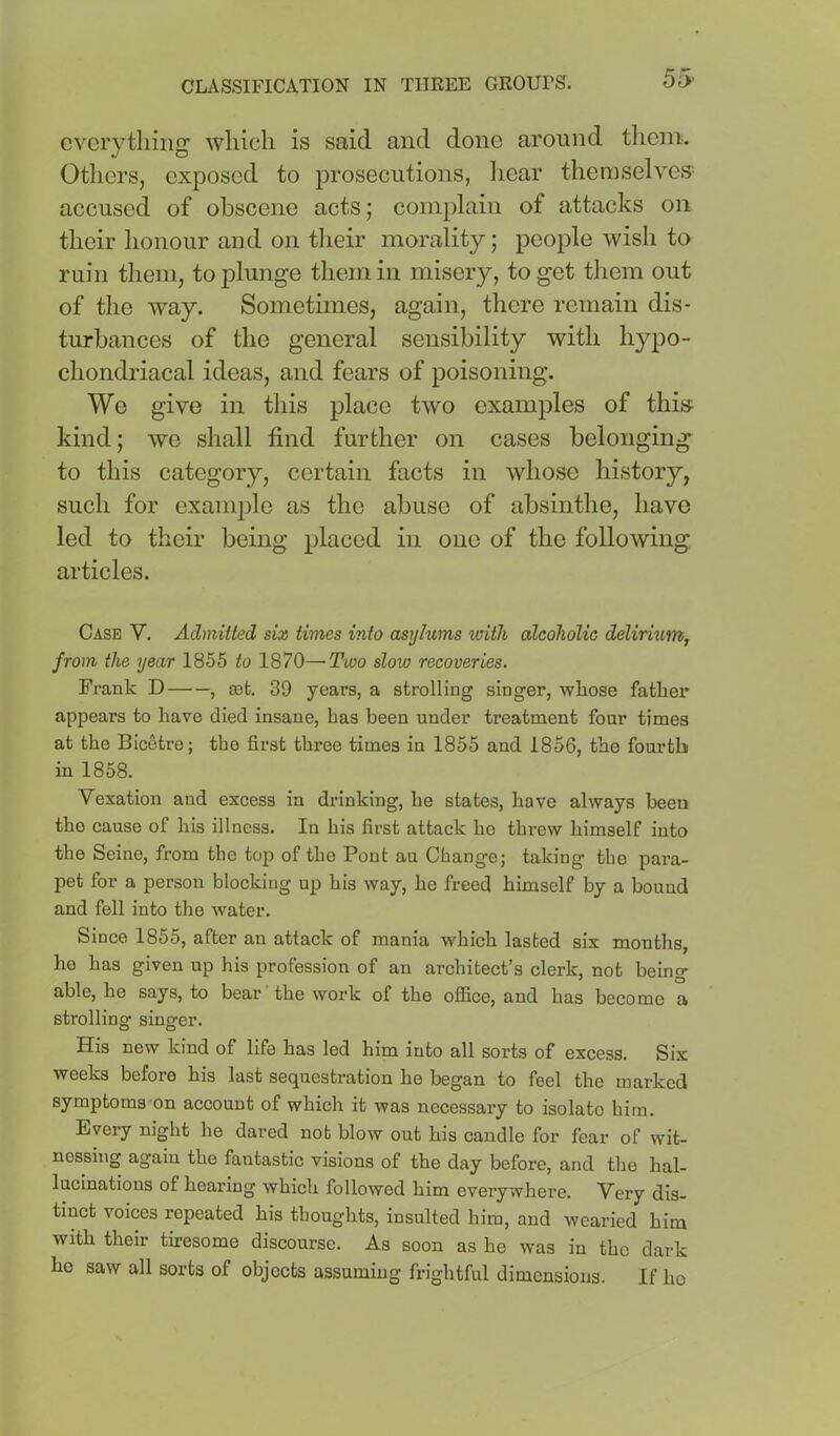 55’ everything which is said and done around them. Others, exposed to prosecutions, liear themselves^^ accused of obscene acts; complain of attacks on their honour and on tlieir morality; people wish to ruin them, to plunge them in misery, to get tliem out of the way. Sometimes, again, there remain dis- turbances of the general sensibility with hypo- chondriacal ideas, and fears of poisoning. We give in this place two examples of thi» kind; we shall find further on cases belonging to this category, certain facts in whose history, such for example as the abuse of absinthe, have led to their being placed in one of the following articles. Case V. Admitted six times into asyhims with alcoholic delirium, from the year 1855 to 1870—-Tioo slow recoveries. Frank D , 03fc. 39 years, a strolling singer, whose father appears to have died insane, has been under treatment four times at the Bicetre; the first three times in 1855 and 1856, the fourth in 1858. Vexation and excess in drinking, he states, have always been the cause of his illness. In his first attack ho threw himself into the Seine, from the top of the Pont au Change; taking the para- pet for a person blocking up his way, he freed himself by a bound and fell into the water. Since 1855, after an attack of mania which lasted six months, he has given up his profession of an architect’s clerk, not being able, he says, to bear the work of the office, and has become a strolling singer. His new kind of life has led him into all sorts of excess. Six weeks before his last sequestration he began to feel the marked symptoms-on account of which it was necessary to isolate him. Every night he dared not blow out his candle for fear of wit- nessing again the fantastic visions of the day before, and the hal- lucinations of hearing which followed him everywhere. Very dis- tinct voices repeated his thoughts, insulted him, and wearied him with their tiresome discourse. As soon as he was in the dark he saw all sorts of objects assuming frightful dimensions. If ho