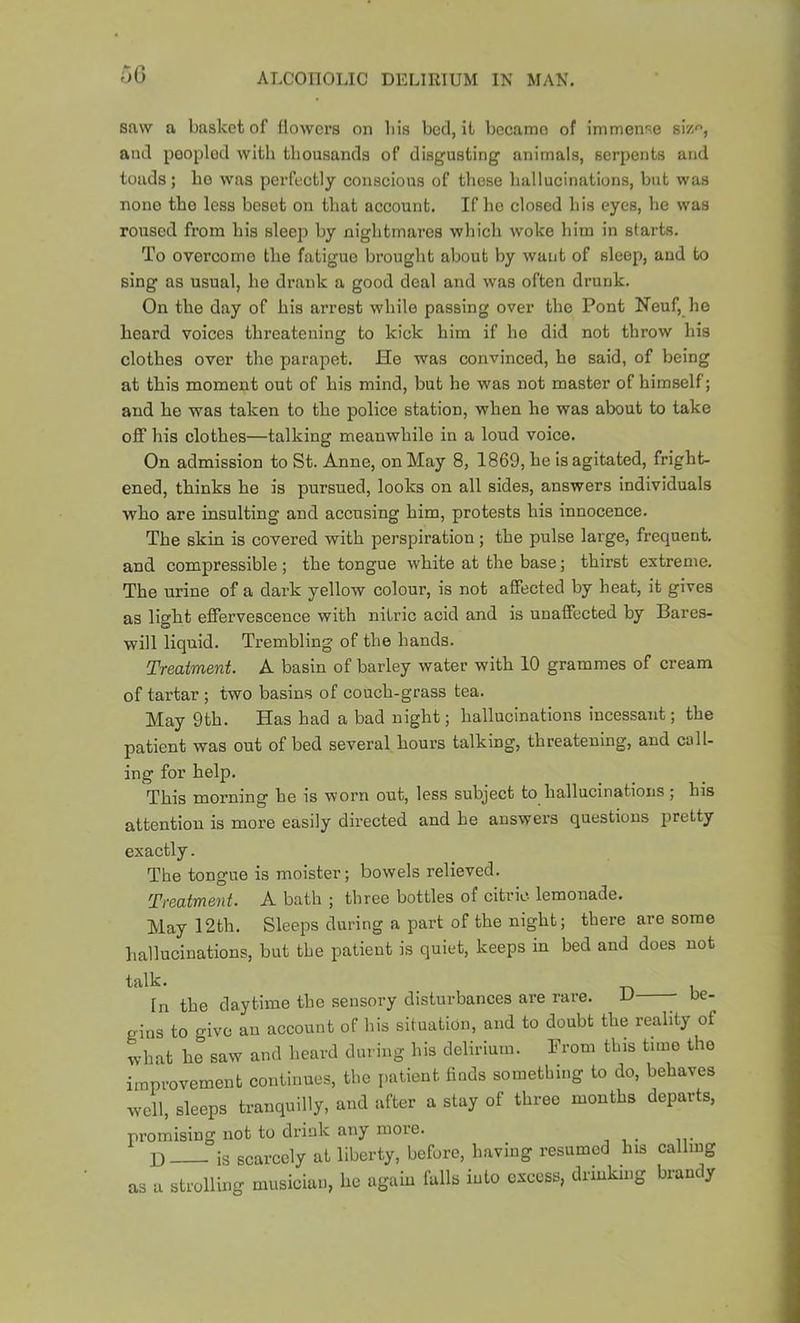 50 saw a basket of flowers on bis bed, it becamo of immense bv/., and peopled with thousands of disgusting animals, serpents and toads; ho was perfectly conscious of these liallucinations, but was none the less beset on that account. If he closed his eyes, he was roused from his sleep by nightmares which woke him in starts. To overcome the fatigue brought about by want of sleep, aud to sing as usual, ho drank a good deal and was often drunk. On the day of his arrest while passing over the Pont Neuf, he beard voices threatening to kick him if ho did not throw his clothes over the parapet. He was convinced, ho said, of being at this moment out of his mind, but he was not master of himself; and he was taken to the police station, when he was about to take off his elothes—talking meanwhile in a loud voice. On admission to St. Anne, on May 8, 1869, he is agitated, fright- ened, thinks he is pursued, looks on all sides, answers individuals who are insulting and aceusing him, protests his innocence. The skin is covered with perspiration; the pulse large, frequent, and compressible ; the tongue white at the base; thirst extreme. The urine of a dark yellow colour, is not affected by heat, it gives as light effervescence with nitric acid and is unaffected by Bares- will liquid. Trembling of the hands. Treatment. A basin of barley water with 10 grammes of cream of tartar ; two basins of couch-grass tea. May 9th. Has had a bad night; hallucinations incessant; the patient was out of bed several hours talking, threatening, and call- ing for help. This morning he is worn out, less subject to hallucinations; his attention is more easily directed and he answer’s questions pretty exactly. The tongue is moister; bowels relieved. Treatment. A bath ; three bottles of citric lemonade. May 12th. Sleeps during a part of the night; there are some hallucinations, but the patient is quiet, keeps in bed and does not talk. ^ j In the daytime the sensory disturbances are rare. be- gins to give an account of his situation, and to doubt the reality of what he saw and heard din ing his delirium. Prom this time the improvement continues, the patient finds something to do, behaves well, sleeps tranquilly, and after a stay of three months departs, pi’omising not to drink any more. I) is scarcely at liberty, before, having resumed his calling as a strolling musician, he again falls into excess, drinking brandy