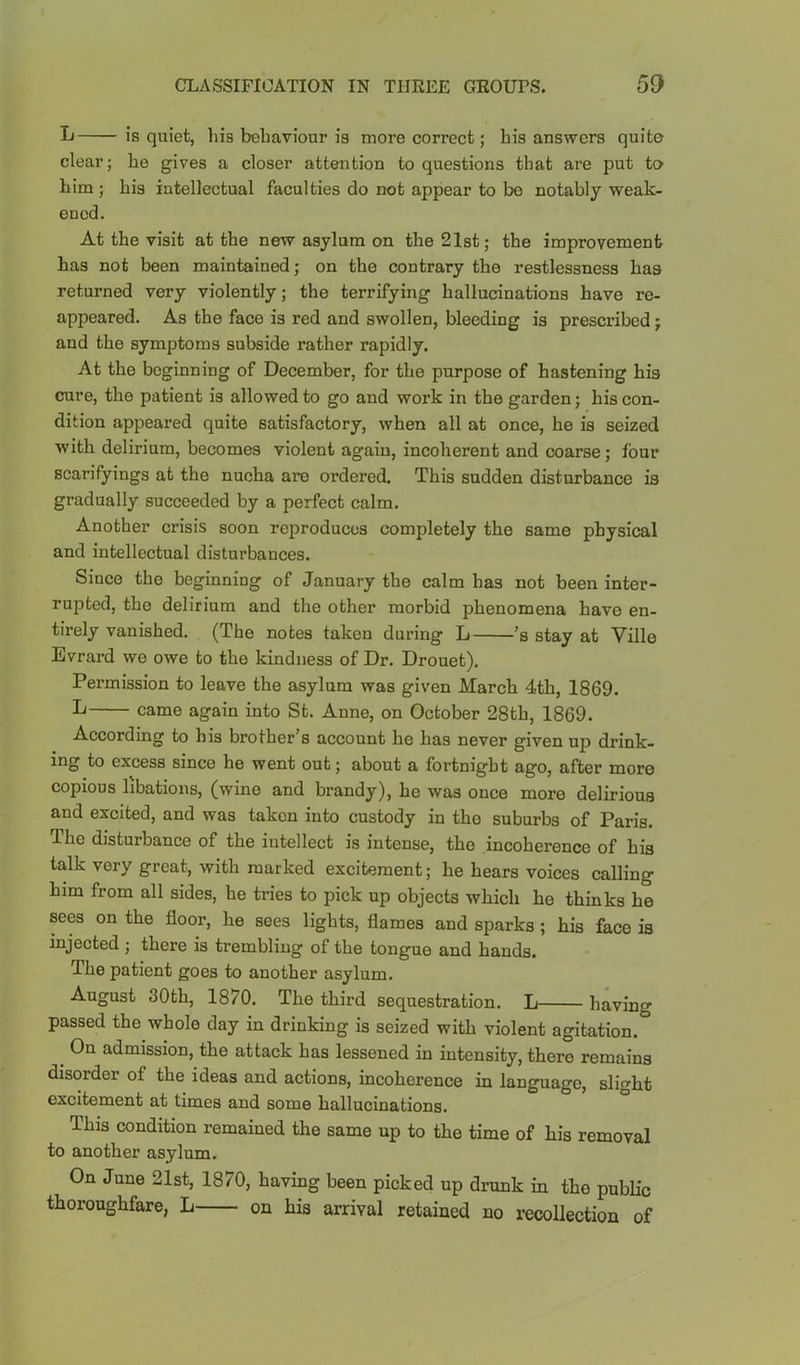 L is quiet, his behaviour is more correct; bis answers quite clear; he gives a closer attention to questions that are put to him ; his intellectual faculties do not appear to be notably weak- ened. At the visit at the new asylum on the 21st; the improvement has not been maintained; on the contrary the restlessness has returned very violently; the terrifying hallucinations have re- appeared. As the face is red and swollen, bleeding is prescribed; and the symptoms subside rather rapidly. At the beginning of December, for the purpose of hastening his cure, the patient is allowed to go and work in the garden; his con- dition appeared quite satisfactory, when all at once, he is seized with delirium, becomes violent again, incoherent and coarse; four scarifyings at the nucha are ordered. This sudden disturbance is gradually succeeded by a perfect calm. Another crisis soon reproduces completely the same physical and intellectual disturbances. Since the beginning of January the calm has not been inter- rupted, the delirium and the other morbid phenomena have en- tirely vanished. (The notes taken during L 's stay at Ville Evrard we owe to the kindness of Dr. Drouet). Permission to leave the asylum was given March 4th, 1869. L came again into St. Anne, on October 28th, 1869. According to his brother’s account he has never given up drink- ing to excess since he went out; about a fortnight ago, after more copious libations, (wine and brandy), he was once more delirious and excited, and was taken into custody in the suburbs of Paris. The disturbance of the intellect is intense, the incoherence of his talk very great, with marked excitement; he hears voices calling him from all sides, he tries to pick up objects which he thinks he sees on the floor, he sees lights, flames and sparks ; his face is injected ; there is trembling of the tongue and hands. The patient goes to another asylum. August 30th, 1870. The third sequestration. L having passed the whole day in drinking is seized with violent agitation. ^ On admission, the attack has lessened in intensity, there remains disorder of the ideas and actions, incoherence in language, slight excitement at times and some hallucinations. This condition remained the same up to the time of his removal to another asylum. On June 21st, 1870, having been picked up drunk in the public thoroughfare, L on his arrival retained no recollection of