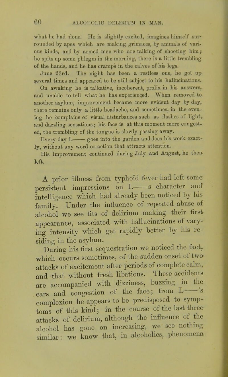 •vvlmt lie Imil done. ITe is slightly excited, imagines himself sur- rounded by apes which are making grimaces, l)y animals of vari- ous kinds, and by armed men who are talking of shooting him j he spits up some phlegm in the morning, there is a little trembling of the hands, and he has cramps in the calves of his legs. Juno 23rd. The night has been a restless one, he got up several times and appeared to be still subject to his hallucinations. On awaking he is talkative, incoherent, prolix in his answers, and unable to tell what ho has experienged. When removed to another asylum, improvement became more evident day by day, there remains only a little headache, and sometimes, in the even- ing he complains of visual disturbances such as flashes of light,, and dazzling sensations; his face is at this moment more congest- ed, the trembling of the tongue is slowly passing away. Every day L goes into the garden and does his work exact- ly, without any word or action that attracts attention. His improvement continued during July and August,, ho then left. A prior illness from typlioid fever had left some persistent impressions on L s character and intelligence which had already been noticed by his family. Under the influence of repeated abuse of alcohol we see fits of delirium making their first appearance, associated with hallucinations of vaiy- ing intensity which get rapidly better by his re- siding in the asylum. During his first sequestration we noticed the fact,, which occurs sometimes, of the sudden onset of two- attacks of excitement after periods of complete calm, and that without fresh libations. These accidents are accompanied with dizziness, buzzing in the ears and congestion of the face; from L s complexion ho appears to be predisposed to symp- toms of this kind; in the com'so of the last throe attacks of delirium, although the influence of the alcohol has gone on increasing, we see notliing similar: we know that, in alcoholics, phenomena