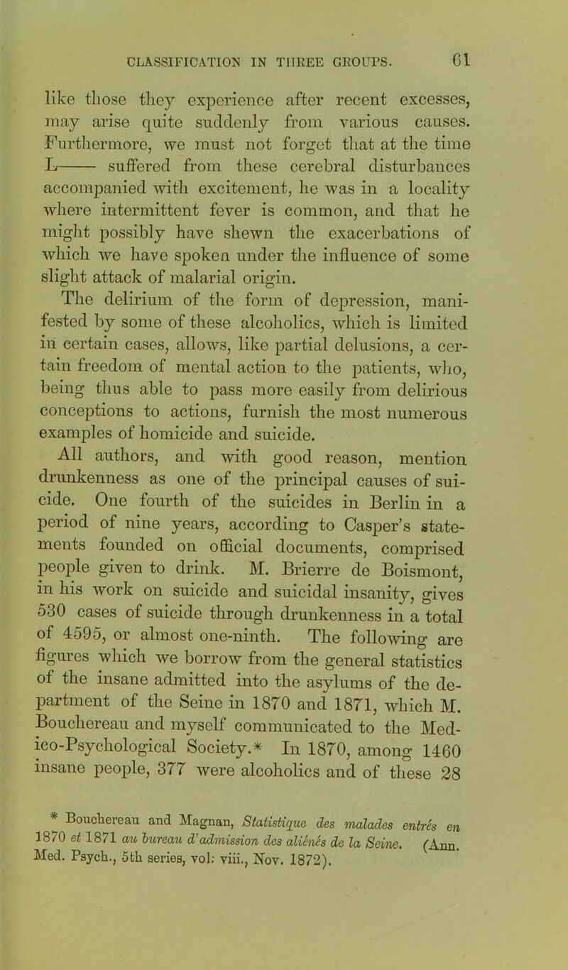 like those they experience after recent excesses, may arise quite suddenly from various causes. Furtliermore, we must not forget that at the time L suffered from these cerebral disturbances accompanied with excitement, he was in a locality where intermittent fever is common, and that he miglit possibly have shewn the exacerbations of which we have spoken under tlie influence of some slight attack of malarial origin. The delirium of the form of depression, mani- fested by some of these alcoholics, which is limited in certain cases, allows, like partial delusions, a cer- tain freedom of mental action to the patients, wdio, being thus able to pass more easily from delirious conceptions to actions, furnish the most numerous examples of homicide and suicide. All authors, and with good reason, mention drunkenness as one of the principal causes of sui- cide. One fourth of the suicides in Berlin in a period of nine years, according to Casper’s state- ments founded on official documents, comprised people given to drink. M. Brierre de Boismont, in his work on suicide and suicidal insanity, gives 530 cases of suicide through drunkenness in a total of 4595, or almost one-ninth. The following are figures which we borrow from the general statistics of the insane admitted into the asylums of the de- partment of the Seine in 1870 and 1871, which M. Bouchereau and myself communicated to the Med- ico-Psychological Society.^ In 1870, among 1460 insane people, 377 were alcoholics and of these 28 * Boucbereau and Magnan, Statistique des malades entres en 1870 et 1871 au bureau d’admission des aliSnes de la Seine. (Ann. Med. Psych., 5th series, vol; viii., Nov. 1872).