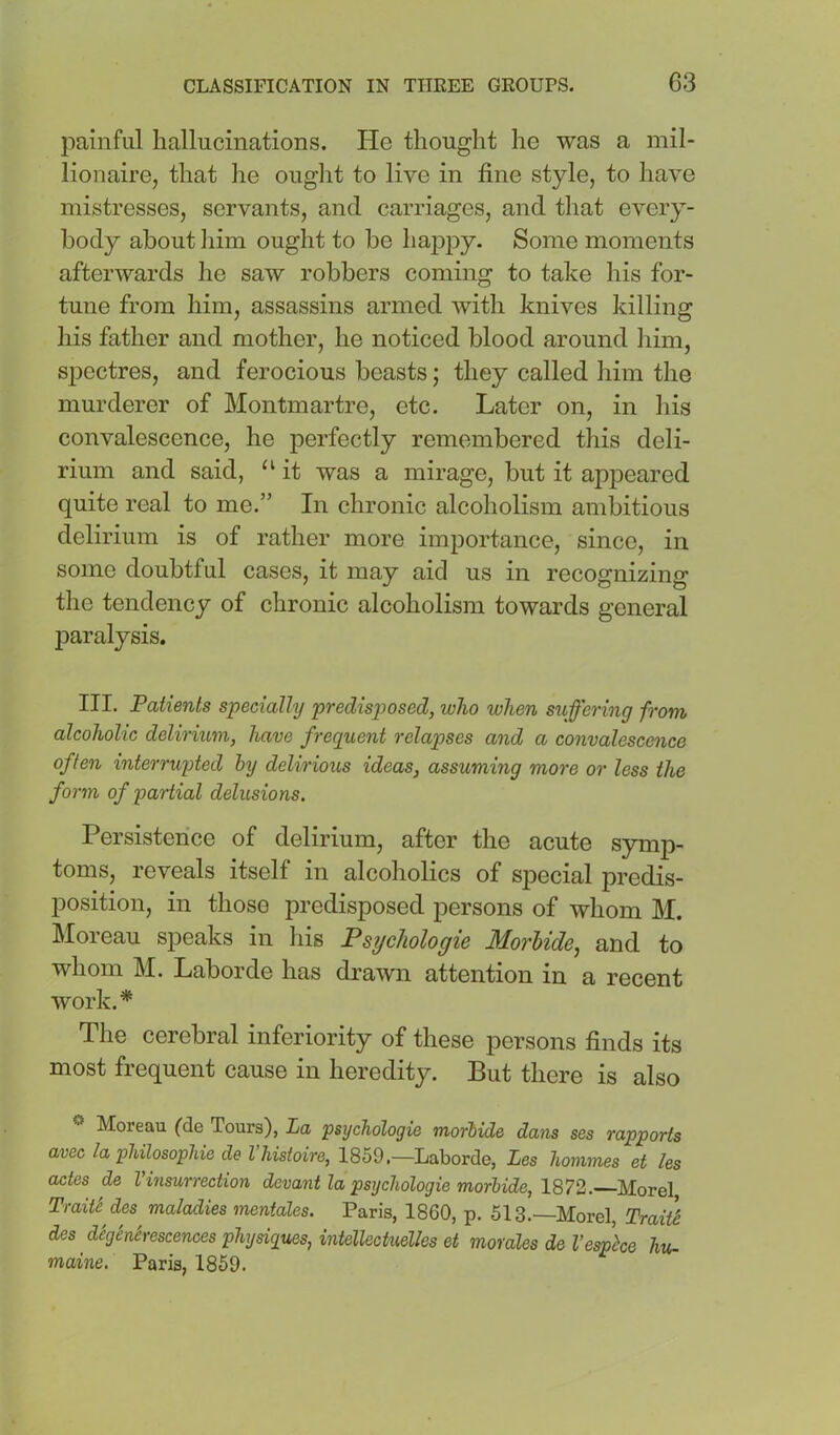 painful hallucinations. He thought he was a mil- lionaire, that lie ouglit to live in fine style, to have mistresses, servants, and carriages, and that every- body about liim ought to be ha]Dpy. Some moments afterwards he saw robbers coming to take his for- tune from him, assassins armed with knives killing his father and mother, he noticed blood around liim, spectres, and ferocious beasts; they called him the murderer of Montmartre, etc. Later on, in liis convalescence, he perfectly remembered this deli- rium and said, ‘‘ it was a mirage, but it apj^eared quite real to me.” In chronic alcoholism ambitious delirium is of rather more importance, since, in some doubtful cases, it may aid us in recognizing the tendency of chronic alcoholism towards general paralysis. III. Patients specially predisjjosed, who when suffering from alcoholic delirium, have frequent relapses and a convalescence often interrupted by delirious ideas, assuming more or less the form of partial delusions. Persistence of delirium, after the acute symp- toms, reveals itself in alcoholics of special predis- position, in those predisposed persons of whom M. Moreau speaks in his Psychologic Morbide, and to whom M. Laborde has drawn attention in a recent work.* The cerebral inferiority of these persons finds its most frequent cause in heredity. But there is also Moreau (de Tours), La psychologie morbide dans ses rapports aveclapUlosopUedeVUstoire,l'^h<d.—Lo\iordie, Les homines et les odes de Vinsurrection devant la psychologie morbide, 1Q72. Morel Traitt des maladies mentales. Paris, 1860, p. 513.—Morel, TraitS des dcghhescences physiques, intellectuelles et morales de Vesphe hu- maine, Paris, I860.