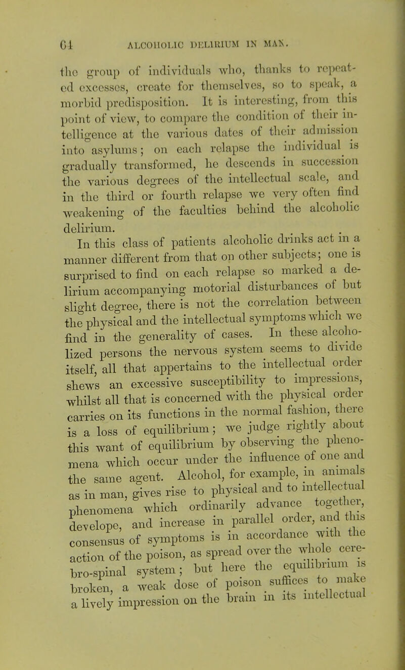 llio jjji'oup of individuals wlio, tliaidcs to ro})oat- cd excesses, create for themselves, so to s})(;ak, a morbid j)redisposition. It is interesting, from this point of view, to compare the condition of their in- telligence at the various dates of their admission into asylums; on each relapse the individual^ is gradually transformed, he descends in succession the various degrees of the intellectual scale, and in the third or fourth relapse we very often find weakening of the faculties behind the alcoholic delirium. In this class of patients alcoholic drinks act in a manner different from that on other subjects; one is surprised to find on each relapse so marked a de- lirium accompanying motorial disturbances of but slight degree, there is not the correlation between the physical and the intellectual symptoms which we find in the generality of cases. In these alcoho- lized persons the nervous systein seems to divide itself all that appertains to the intellectual oidei shews an excessive susceptibility to impressions, whilst all that is concerned with the physical order carries on its functions in the normal fashion, there is a loss of equilibrium; we judge rightly about this want of equilibrium by observing the pheno- mena which occur under the influence of one and the same agent. Alcohol, for example, m ammals as in man, gives rise to i>hysical and to mtellectua phenomena -which ordinarily advance togethm, develope, and increase in parallel order, and t ns conseirsus of symptoms is in accordance with action of the poison, as spread over the whole ceie- hro-spinal system; hut here the equilibrium is broken, a weak dose of poison suffices ^ a lively inniressioii on the brain in its intcllcctua
