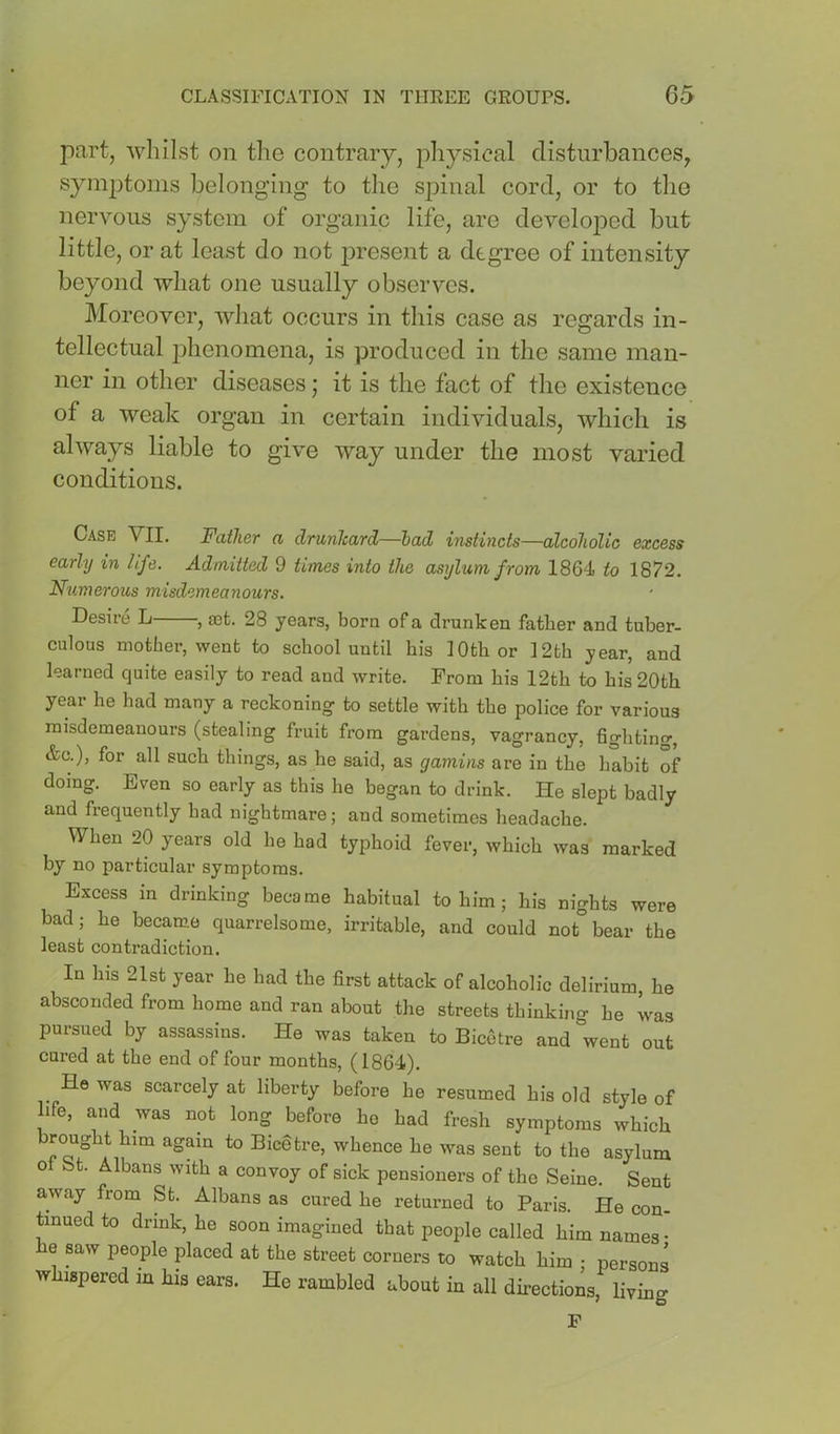 part, whilst on the contrary, physical disturbances^ symptoms belonging to the spinal cord, or to tlio nervous system of organic life, are developed but little, or at least do not jDresent a degree of intensity beyond what one usually observes. Moreover, what occurs in this case as regards in- tellectual phenomena, is produced in the same man- ner in other diseases; it is the fact of the existence of a weak organ in certain individuals, which is always liable to give way under the most varied conditions. Case VII. Father a drunlcard—had instincts—alcoholic excess early in life. Admitted 9 times into the asylum from 1864 to 1872. Numerous misdemeanours. Desire L , a3fc. 28 years, born of a drunken fatter and tuber- culous mother, went to school until his 10th or 12th year, and learned quite easily to read and write. From his 12th to his 20th year he had many a reckoning to settle with the police for various misdemeanours (stealing fruit from gardens, vagrancy, fighting, &c.), for all such things, as he said, as gamins are in the habit of doing. Even so early as this he began to drink. He slept badly and frequently had nightmare; and sometimes headache. When 20 years old he had typhoid fever, which was marked by no particular symptoms. Excess in drinking became habitual to him; his nights were bad; he became quarrelsome, irritable, and could not bear the least contradiction. In his 21st year he had the first attack of alcoholic delirium, he absconded from home and ran about the streets thinking he was pursued by assassins. He was taken to Bicetre and went out cured at the end of four months, (1864). _ He was scarcely at liberty before he resumed his old style of life, and was not long before ho had fresh symptoms which ^ Bicetre, whence he was sent to the asylum ot bt. Albans with a convoy of sick pensioners of the Seine. Sent away from St. Albans as cured he returned to Paris. He con- tinued to drink, he soon imagined that people called him names- he saw people placed at the street corners to watch him • persons whispered in his ears. He rambled about in all directions, living F