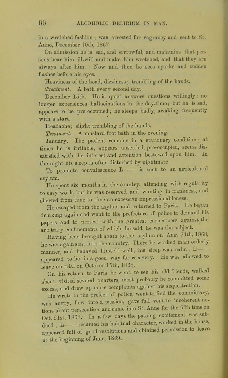 in a wrotclied fasliion ; was arrested for vagrancy and sent to St. Anno, December lOtli, 18G7. On admission ho is sad, and sorrowful, and maintains that per- sons boar him ill-will and make him wretched, and that they are always after him. Now and then ho sees sparks and sudden flashes before his eyes. Heaviness of the head, dizziness ; trembling of the hands. Treatment, A bath every second day. December 15th. He is quiet, answers questions willingly; no longer experiences hallucinations in the day-time; but he is sad, appears to be pre-occupied; he sleeps badly, awaking frequently with a start. Headache; slight trembling of the hands. Treatment. A mustard foot-bath in the evening. January. The patient remains in a stationary condition ; at times he is irritable, appears unsettled, pre-occupied, seems dis- satisfied with the interest and attention bestowed upon him. In the night his sleep is often disturbed by nightmare. To promote convalescence L is sent to an agricultuial asylum. He spent six months in the country, attending with regularity to easy work, but he was reserved and wanting in frankness, and shewed from time to time an excessive impressionableness. He escaped from the asylum and returned to Paris. He began drinking again and went to the prefecture of police to demand his papers and to protest with the greatest earnestness against the arbitrary confinements of which, he said, he was the subject. Having been brought again to the asylum on Aug. 24th, 1868, he was again sent into the country. There he worked in an orderly manner, and behaved himself well; his sleep was calm; L appeared to be in a good way for recovery. He was allowed to leave on trial on October 15th, 1868. On his return to Paris he went to see his old friends, walked about, visited several quarters, most probably he committed some excess, and drew up more complaints against his sequestration. He wrote to the prefect of police, went to fiud the commissary, was angry, flew into a passion, gave full vent to incoherent no- tions about persecution, and came into St. Anne for the flfth time on Oct. 21st, 1868. In a few days the passing excitement was sub- . L resumed his habitual character, worked in the house, appeared full of good resolutions and obtained permission to leave at the beginning of June, 1869.