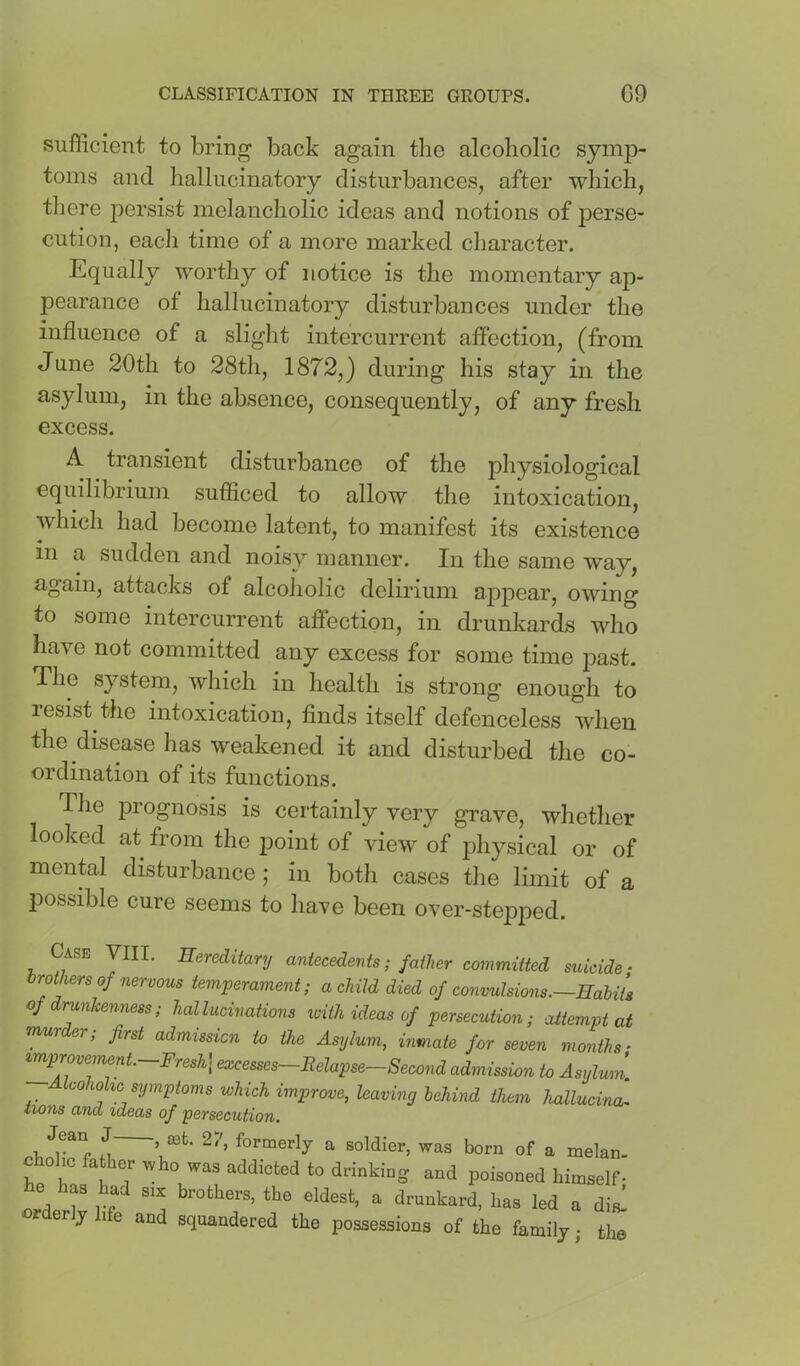 sufficient to bring back again the alcoholic symp- toms and hallucinatory disturbances, after which, tliere persist melancholic ideas and notions of perse- cution, eacli time of a more marked character. Equally worthy of notice is the momentary ap- pearance of hallucinatory disturbances under the influence of a slight intercurrent affection, (from June 20th to 28th, 1872,) during his stay in the asylum, in the absence, consequently, of any fresh excess. A transient disturbance of the physiological equilibrium sufficed to allow the intoxication, which had become latent, to manifest its existence m a sudden and noisy manner. In the same way, again, attacks of alcoiiolic delirium appear, owing to some intercurrent affection, in drunkards who have not committed any excess for some time past. The system, which in health is strong enough to resist the intoxication, finds itself defenceless when the disease has weakened it and disturbed the co- ordination of its functions. Tlie jDi’ognosis is certainly very grave, whether looked at from the point of view of physical or of mental disturbance; in both cases tlie limit of a possible cure seems to have been over-stepped. Case VIII. Hereditary antecedents; father committed suicide ‘ brothers of nervous temperament; a child died of convulsions.—HahiU of drunlcenness; hallucinations toith ideas of persecution; attempt at mur er, first admission to the Asylum, mmate for seven months • improvement. Fresh] excesses Relapse—Second admission to Asylum. Icohohc symptoms which improve, leaving behind them hallucind iions and ideas of persecution. M ’ ^ soldier, was born of a melan- cbohc father who was addicted to drinking and poisoned himself- e has had six brothers, the eldest, a drunkard, has led a dis! orderly life and squandered the possessions of the family • the