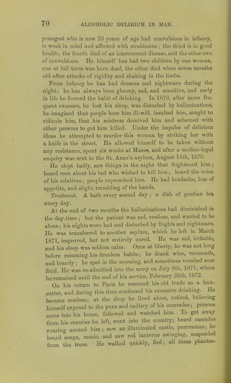 youngest who is now 23 years of age had convulsions in infancy, is weak in mind and aifocted with strabismus ; the third is in good hcaltli; the fourth died of an iiitercurrent disease, and theotlier two of convulsions. Ho liinisolf has had two cliildron by one woman, one at full term was born dead, the other died when seven months old after attacks of rigidity and shaking in the limbs. From infancy he has had dreams and nightmare during the night; he has always been gloomy, sad, and sensitive, and early in life he formed the habit of drinking. In 1870, after more fre- quent excesses, he lost his sleep, was disturbed by hallucinations, he imagined that people bore him ill-will, insulted him, souglit to ridicule him, that his mistress deceived him and schemed with other persons to get him killed. Under the impulse of delirious ideas he attempted to murder this woman by striking her with a knife in the street. He allowed himself to be taken without any resistance, spent six weeks at Mazas, and after a medico-legal enquiry was sent to the St. Anne’s asylum, August 15th, 18/0. He slept badly, saw things in the night that frightened him ; heard men about his bed who wished to kill him; heard the voice of his relatives; people reproached him. He bad headache, loss of appetite, and slight trembling of the hands. Treatment. A bath every second day ; a dish of gentian tea every day. At the end of two months the hallucinations had diminished in the day-time ; but the patient was sad, restless, and wanted to be alone; his nights were bad and disturbed by frights and nightmare. He was transferred to another asylum, which he left in March 1871, improved, but not entirely cured. He was sad, irritable, and his sleep was seldom calm. Once at liberty, he was not long before resuming his drunken habits; he drank wine, vermouth, and brandy; he spat in the morning, and sometimes vomited sour fluid. He was re-admitted into the army on July 8th, 1871^, where he remained until the end of his service, February 26 th, 1872. On his return to Paris he resumed his old trade as a hair- cutter, and during this time continued his excessive drinking. He became restless; at the shop he lived alone, retired, believing himself exposed to the puns and raillery of his comrades; persons came into his house, followed and watched him. To get away from bis enemies he left, went into the country; heard cascades roaring around him; saw an illuminated castle, panoramas; he heard songs, music, and saw red lanterns swinging, suspended from the trees. He walked quickly, fled; all these phautas-